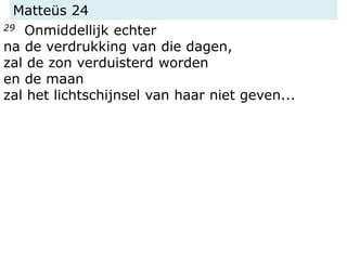 Matteüs 24
29 Onmiddellijk echter
na de verdrukking van die dagen,
zal de zon verduisterd worden
en de maan
zal het lichtschijnsel van haar niet geven...
 