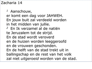 Zacharia 14
1 Aanschouw,
er komt een dag voor JAHWEH.
En jouw buit zal verdeeld worden
in het midden van jullie.
2 En Ik verzamel al de natiën
te Jeruzalem tot de strijd.
En de stad wordt veroverd
en de huizen worden leeggeroofd
en de vrouwen geschonden.
En de helft van de stad trekt uit in
ballingschap en de rest van het volk
zal niet uitgeroeid worden van de stad.
 
