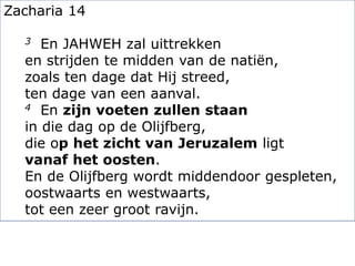 Zacharia 14
3 En JAHWEH zal uittrekken
en strijden te midden van de natiën,
zoals ten dage dat Hij streed,
ten dage van een aanval.
4 En zijn voeten zullen staan
in die dag op de Olijfberg,
die op het zicht van Jeruzalem ligt
vanaf het oosten.
En de Olijfberg wordt middendoor gespleten,
oostwaarts en westwaarts,
tot een zeer groot ravijn.
 