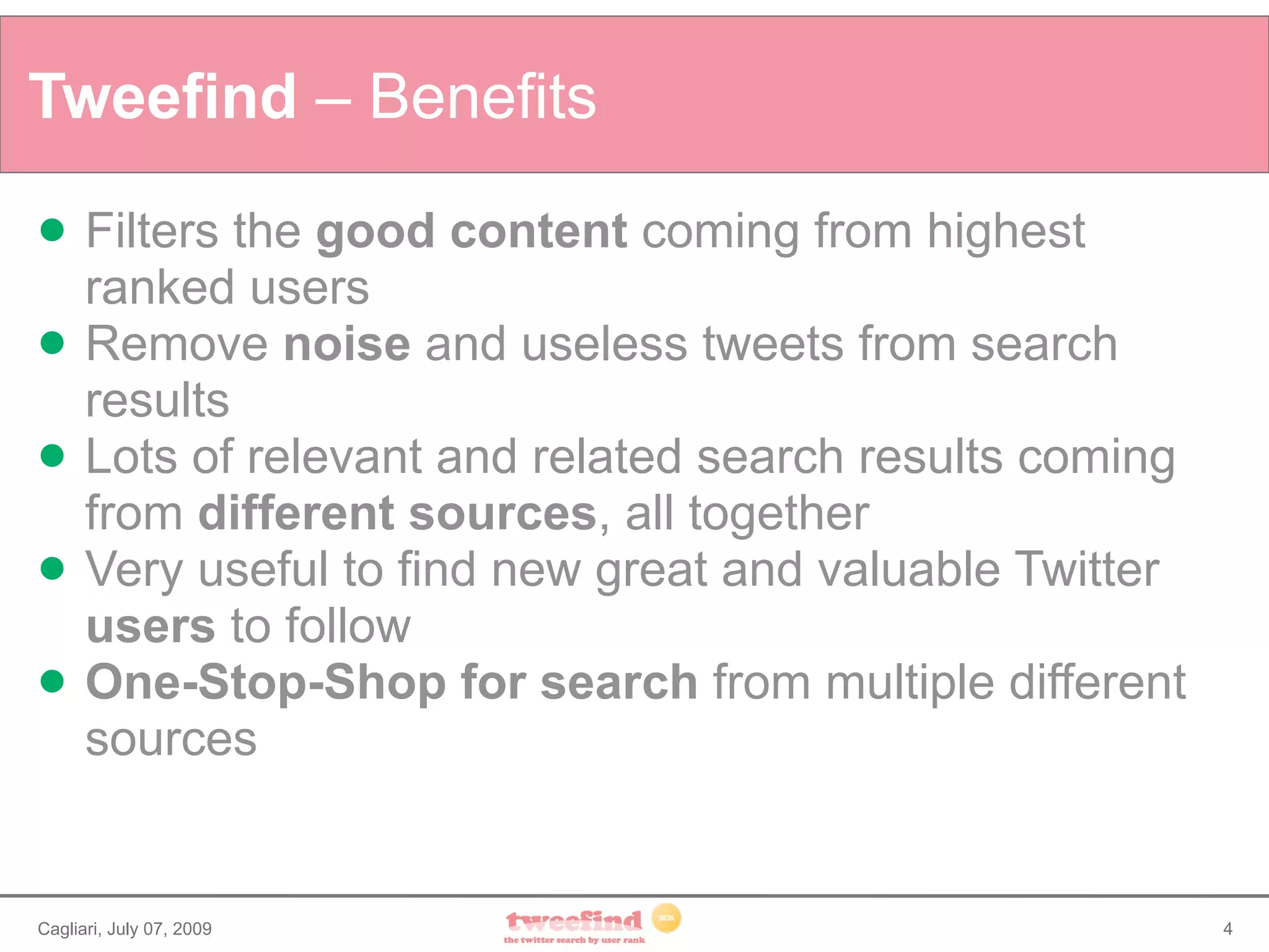 Tweefind – Benefits
     Filters the good content coming from highest
      ranked users
     Remove noise and useless tweets from search
      results
     Lots of relevant and related search results coming
      from different sources, all together
     Very useful to find new great and valuable Twitter
      users to follow
     One-Stop-Shop for search from multiple different
      sources


Cagliari, July 07, 2009                                    4
 