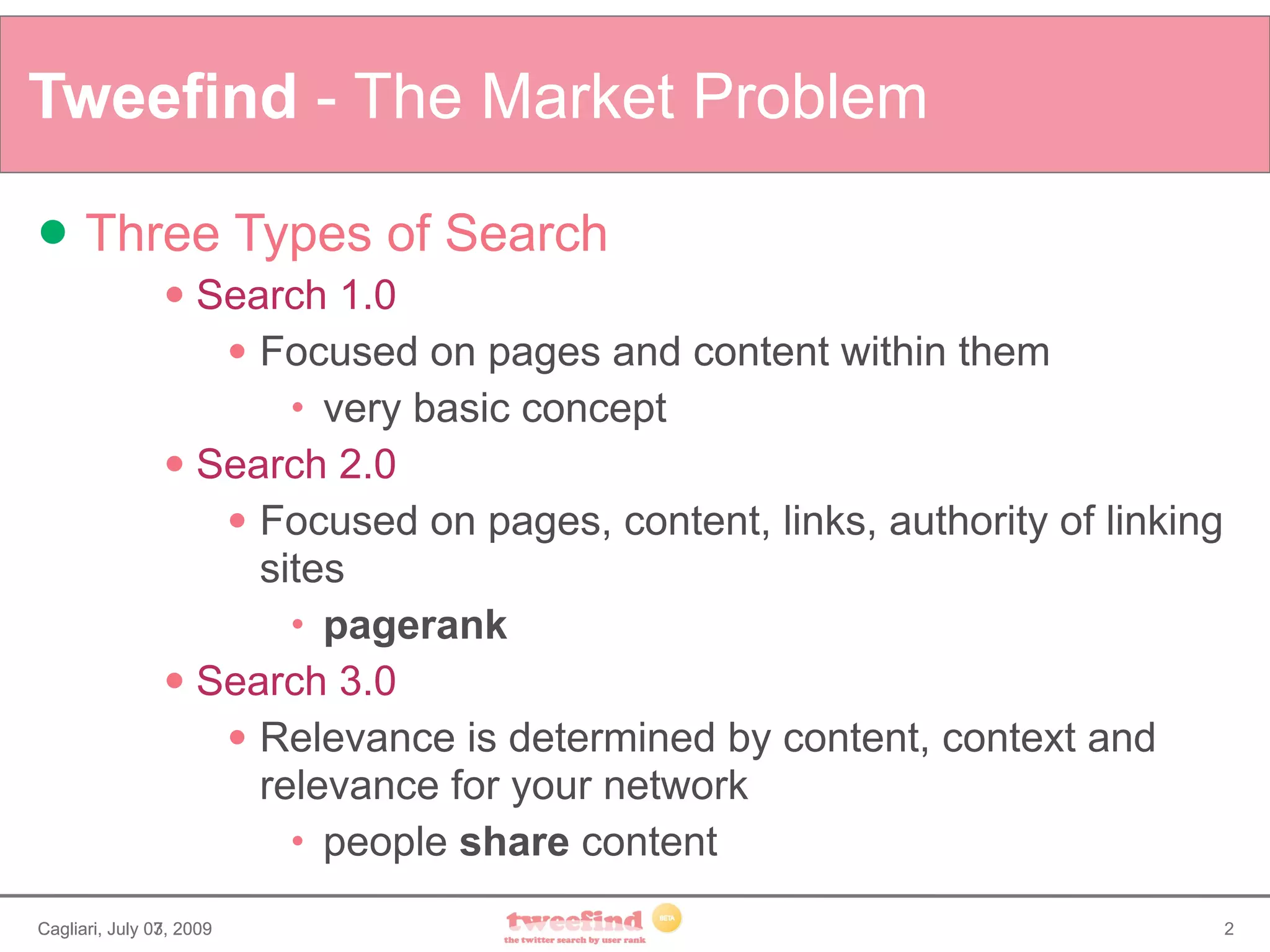 Tweefind - The Market Problem

     Three Types of Search
                 Search 1.0
                    Focused on pages and content within them

                         very basic concept
                          


                 Search 2.0

                    Focused on pages, content, links, authority of linking

                     sites
                         pagerank
                          


                 Search 3.0

                    Relevance is determined by content, context and

                     relevance for your network
                         people share content
                          




Cagliari, July 07, 2009
               03,                                                            2
 