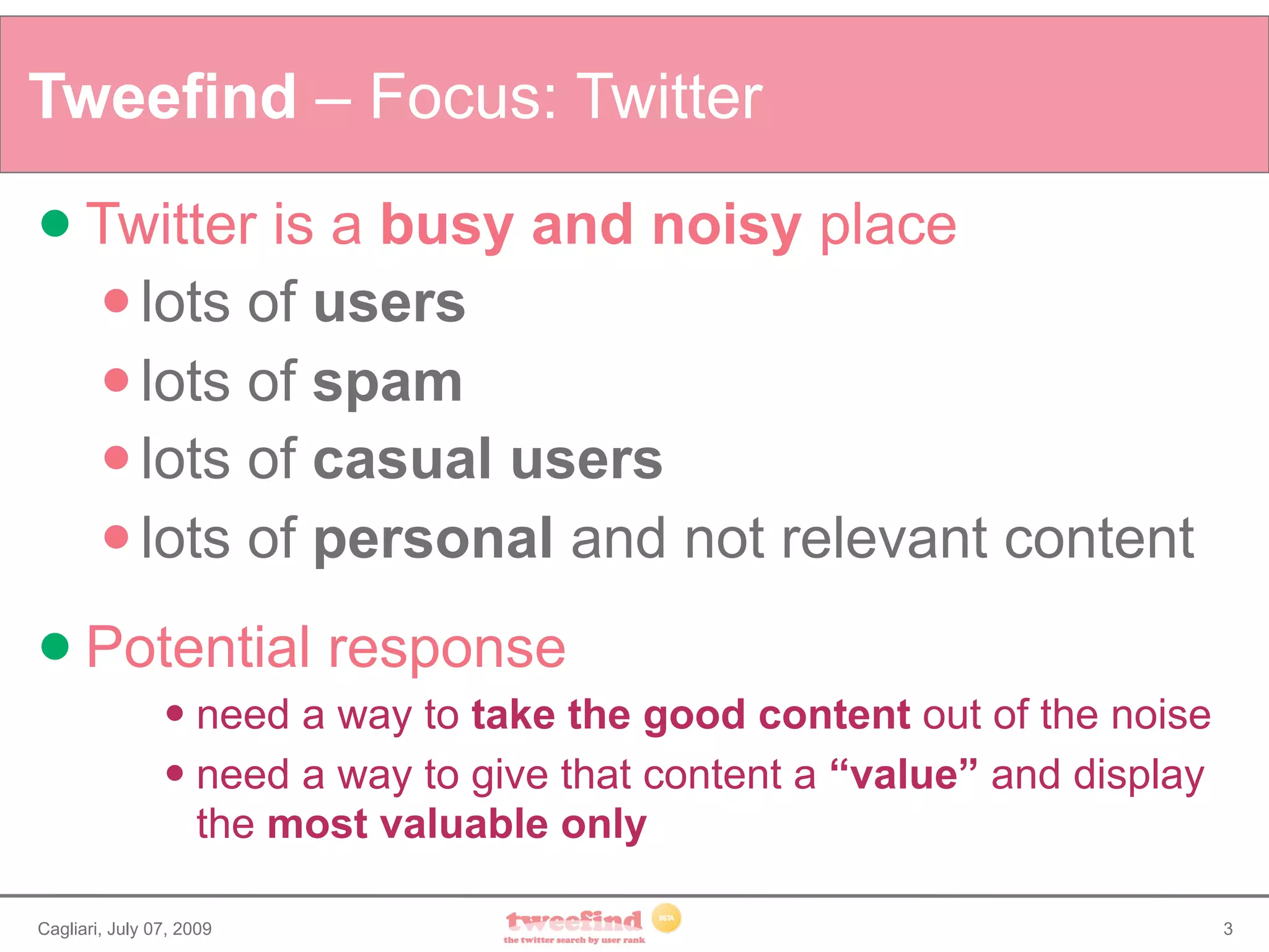 Tweefind – Focus: Twitter
 Twitter       is a busy and noisy place
         lots of users
         lots of spam
         lots of casual users
         lots of personal and not relevant content

 Potential               response
                 need a way to take the good content out of the noise
                 need a way to give that content a “value” and display

                  the most valuable only

Cagliari, July 07, 2009                                                   3
 