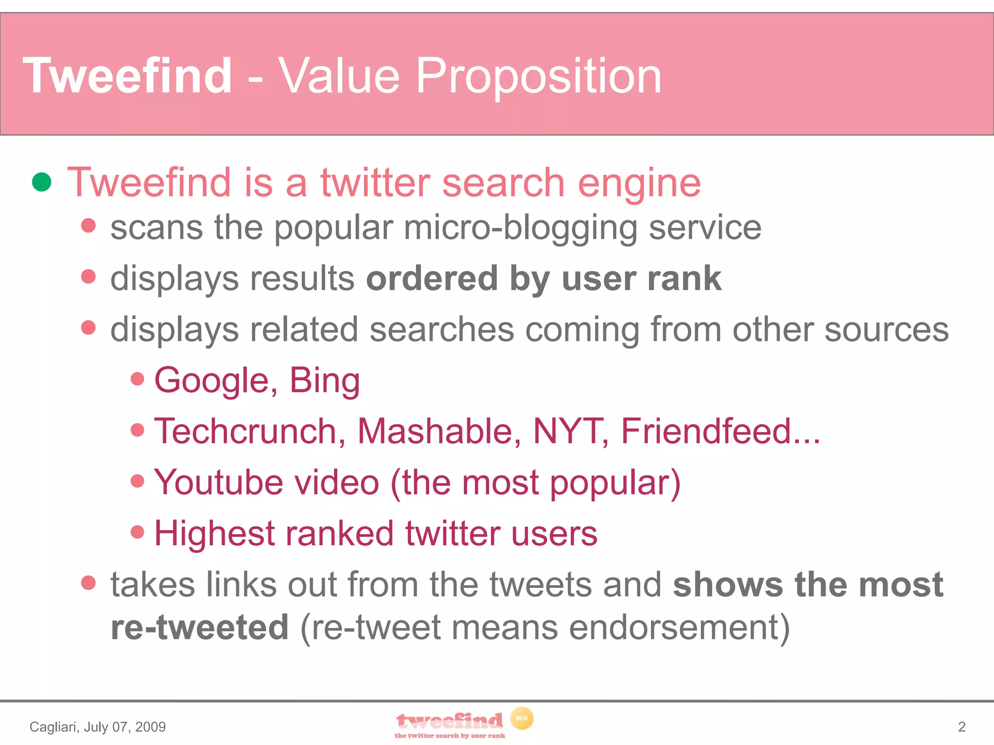 Tweefind - Value Proposition

     Tweefind is a twitter search engine
            scans the popular micro-blogging service
            displays results ordered by user rank
            displays related searches coming from other sources
               Google, Bing

               Techcrunch, Mashable, NYT, Friendfeed...

               Youtube video (the most popular)

               Highest ranked twitter users

            takes links out from the tweets and shows the most
             re-tweeted (re-tweet means endorsement)

Cagliari, July 07, 2009                                            2
 