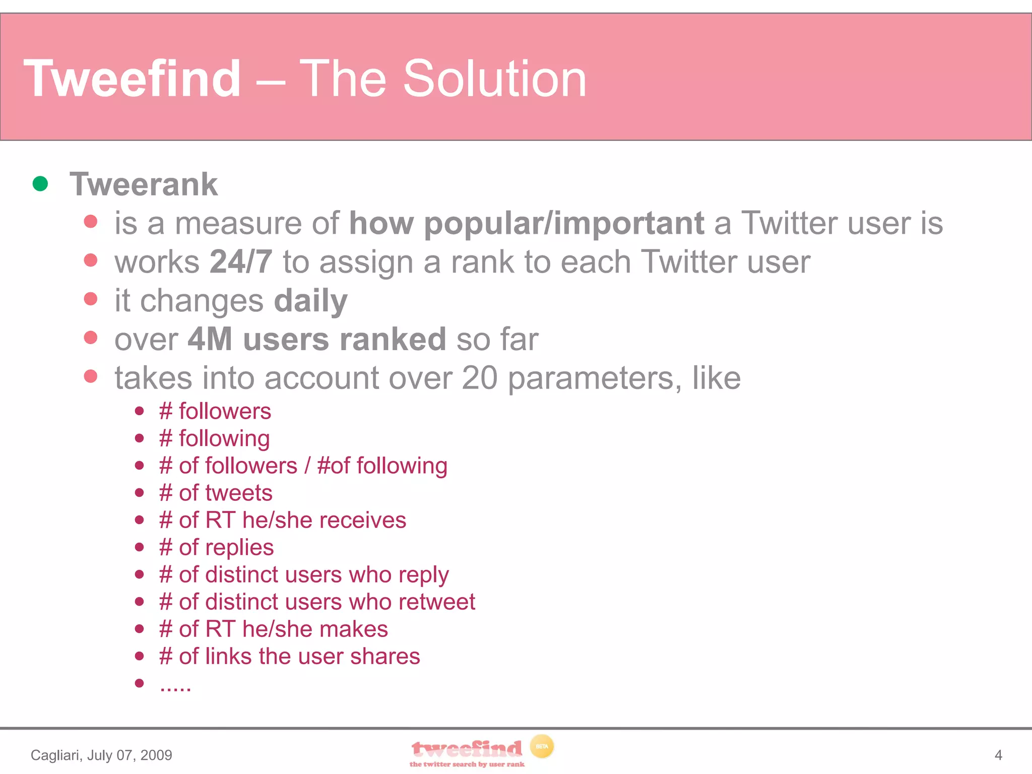 Tweefind – The Solution
     Tweerank
        is a measure of how popular/important a Twitter user is
        works 24/7 to assign a rank to each Twitter user
        it changes daily
        over 4M users ranked so far
        takes into account over 20 parameters, like
                   # followers
                   # following
                   # of followers / #of following
                   # of tweets
                   # of RT he/she receives
                   # of replies
                   # of distinct users who reply
                   # of distinct users who retweet
                   # of RT he/she makes
                   # of links the user shares
                   .....

Cagliari, July 07, 2009                                            4
 