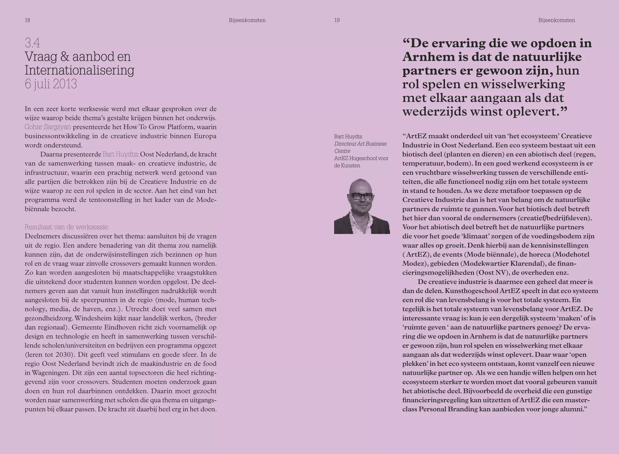18 Bijeenkomsten 19 Bijeenkomsten 
“De ervaring die we opdoen in 
Arnhem is dat de natuurlijke 
partners er gewoon zijn, hun 
rol spelen en wisselwerking 
met elkaar aangaan als dat 
wederzijds winst oplevert.” 
“ArtEZ maakt onderdeel uit van ‘het ecosysteem’ Creatieve 
Industrie in Oost Nederland. Een eco systeem bestaat uit een 
biotisch deel (planten en dieren) en een abiotisch deel (regen, 
temperatuur, bodem). In een goed werkend ecosysteem is er 
een vruchtbare wisselwerking tussen de verschillende enti-teiten, 
die alle functioneel nodig zijn om het totale systeem 
in stand te houden. As we deze metafoor toepassen op de 
Creatieve Industrie dan is het van belang om de natuurlijke 
partners de ruimte te gunnen. Voor het biotisch deel betreft 
het hier dan vooral de ondernemers (creatief/bedrijfsleven). 
Voor het abiotisch deel betreft het de natuurlijke partners 
die voor het goede ‘klimaat’ zorgen of de voedingsbodem zijn 
waar alles op groeit. Denk hierbij aan de kennisinstellingen 
( ArtEZ), de events (Mode biënnale), de horeca (Modehotel 
Modez), gebieden (Modekwartier Klarendal), de finan-cieringsmogelijkheden 
(Oost NV), de overheden enz. 
De creatieve industrie is daarmee een geheel dat meer is 
dan de delen. Kunsthogeschool ArtEZ speelt in dat eco systeem 
een rol die van levensbelang is voor het totale systeem. En 
tegelijk is het totale systeem van levensbelang voor ArtEZ. De 
interessante vraag is: kun je een dergelijk systeem ‘maken’ of is 
‘ruimte geven ‘ aan de natuurlijke partners genoeg? De erva-ring 
die we opdoen in Arnhem is dat de natuurlijke partners 
er gewoon zijn, hun rol spelen en wisselwerking met elkaar 
aangaan als dat wederzijds winst oplevert. Daar waar ‘open 
plekken’ in het eco systeem ontstaan, komt vanzelf een nieuwe 
natuurlijke partner op. Als we een handje willen helpen om het 
ecosysteem sterker te worden moet dat vooral gebeuren vanuit 
het abiotische deel. Bijvoorbeeld de overheid die een gunstige 
financieringsregeling kan uitzetten of ArtEZ die een master-class 
Personal Branding kan aanbieden voor jonge alumni.” 
Bart Huydts 
Directeur Art Business 
Centre 
ArtEZ Hogeschool voor 
de Kunsten 
3.4 
Vraag & aanbod en 
Internationalisering 
6 juli 2013 
In een zeer korte werksessie werd met elkaar gesproken over de 
wijze waarop beide thema’s gestalte krijgen binnen het onderwijs. 
Gohar Sargsyan presenteerde het How To Grow Platform, waarin 
businessontwikkeling in de creatieve industrie binnen Europa 
wordt ondersteund. 
Daarna presenteerde Bart Huydts: Oost Nederland, de kracht 
van de samenwerking tussen maak- en creatieve industrie, de 
infrastructuur, waarin een prachtig netwerk werd getoond van 
alle partijen die betrokken zijn bij de Creatieve Industrie en de 
wijze waarop ze een rol spelen in de sector. Aan het eind van het 
programma werd de tentoonstelling in het kader van de Mode-biënnale 
bezocht. 
Resultaat van de werksessie: 
Deelnemers discussiëren over het thema: aansluiten bij de vragen 
uit de regio. Een andere benadering van dit thema zou namelijk 
kunnen zijn, dat de onderwijsinstellingen zich bezinnen op hun 
rol en de vraag waar zinvolle crossovers gemaakt kunnen worden. 
Zo kan worden aangesloten bij maatschappelijke vraagstukken 
die uitstekend door studenten kunnen worden opgelost. De deel-nemers 
geven aan dat vanuit hun instellingen nadrukkelijk wordt 
aangesloten bij de speerpunten in de regio (mode, human tech-nology, 
media, de haven, enz.). Utrecht doet veel samen met 
gezondheidzorg. Windesheim kijkt naar landelijk werken, (breder 
dan regionaal). Gemeente Eindhoven richt zich voornamelijk op 
design en technologie en heeft in samenwerking tussen verschil-lende 
scholen/universiteiten en bedrijven een programma opgezet 
(leren tot 2030). Dit geeft veel stimulans en goede sfeer. In de 
regio Oost Nederland bevindt zich de maakindustrie en de food 
in Wageningen. Dit zijn een aantal topsectoren die heel richting-gevend 
zijn voor crossovers. Studenten moeten onderzoek gaan 
doen en hun rol daarbinnen ontdekken. Daarin moet gezocht 
worden naar samenwerking met scholen die qua thema en uitgangs-punten 
bij elkaar passen. De kracht zit daarbij heel erg in het doen. 
 