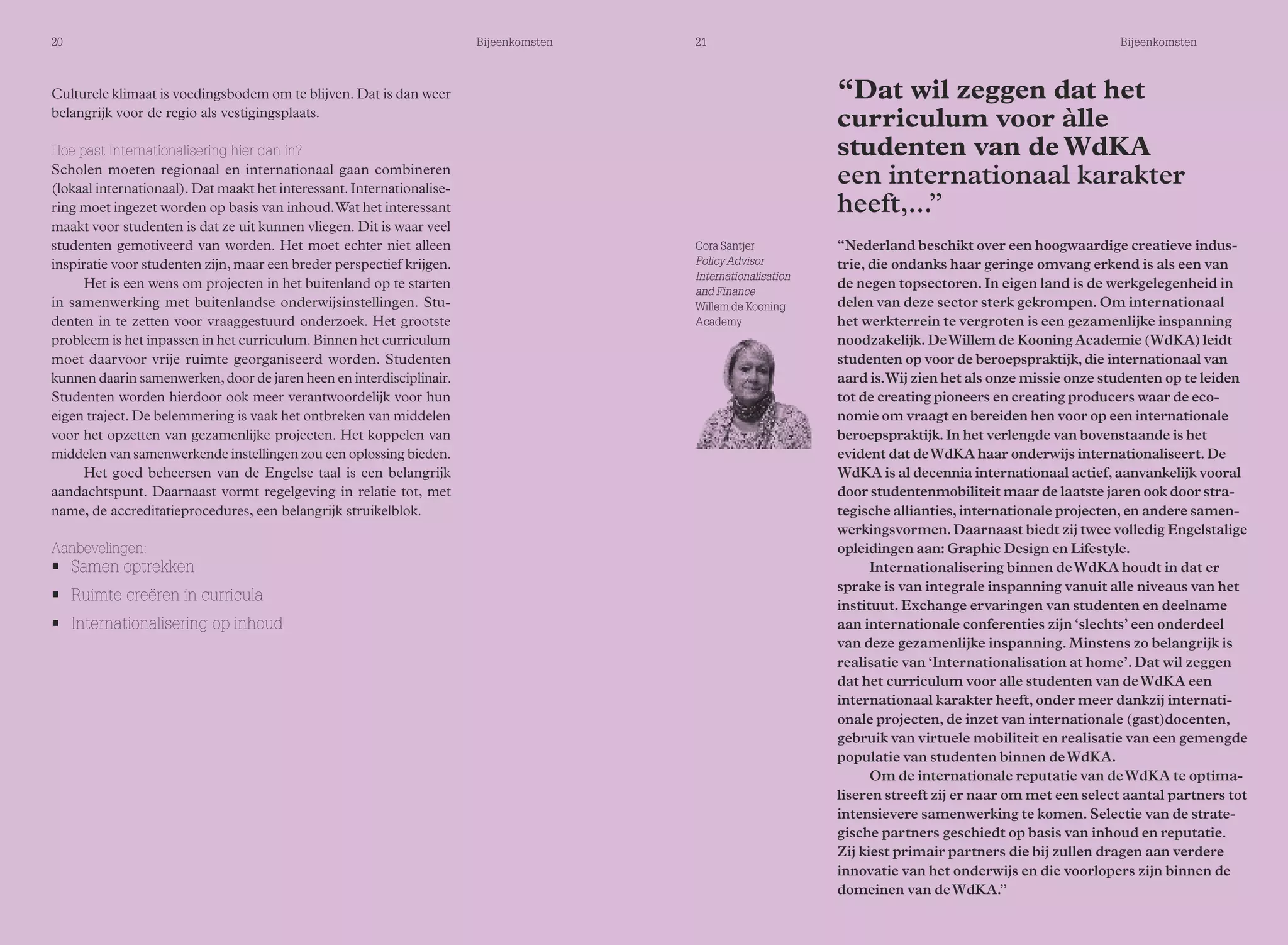 20 Bijeenkomsten 21 Bijeenkomsten 
Culturele klimaat is voedingsbodem om te blijven. Dat is dan weer 
belangrijk voor de regio als vestigingsplaats. 
Hoe past Internationalisering hier dan in? 
Scholen moeten regionaal en internationaal gaan combineren 
(lokaal internationaal). Dat maakt het interessant. Internationalise-ring 
moet ingezet worden op basis van inhoud. Wat het interessant 
maakt voor studenten is dat ze uit kunnen vliegen. Dit is waar veel 
studenten gemotiveerd van worden. Het moet echter niet alleen 
inspiratie voor studenten zijn, maar een breder perspectief krijgen. 
Het is een wens om projecten in het buitenland op te starten 
in samenwerking met buitenlandse onderwijsinstellingen. Stu-denten 
in te zetten voor vraaggestuurd onderzoek. Het grootste 
probleem is het inpassen in het curriculum. Binnen het curriculum 
moet daarvoor vrije ruimte georganiseerd worden. Studenten 
kunnen daarin samenwerken, door de jaren heen en interdisciplinair. 
Studenten worden hierdoor ook meer verantwoordelijk voor hun 
eigen traject. De belemmering is vaak het ontbreken van middelen 
voor het opzetten van gezamenlijke projecten. Het koppelen van 
middelen van samenwerkende instellingen zou een oplossing bieden. 
Het goed beheersen van de Engelse taal is een belangrijk 
aandachtspunt. Daarnaast vormt regelgeving in relatie tot, met 
name, de accreditatieprocedures, een belangrijk struikelblok. 
Aanbevelingen: 
• Samen optrekken 
• Ruimte creëren in curricula 
• Internationalisering op inhoud 
“Dat wil zeggen dat het 
curriculum voor àlle 
studenten van de WdKA 
een internationaal karakter 
heeft,...” 
“Nederland beschikt over een hoogwaardige creatieve indus-trie, 
die ondanks haar geringe omvang erkend is als een van 
de negen topsectoren. In eigen land is de werkgelegenheid in 
delen van deze sector sterk gekrompen. Om internationaal 
het werkterrein te vergroten is een gezamenlijke inspanning 
noodzakelijk. De Willem de Kooning Academie (WdKA) leidt 
studenten op voor de beroepspraktijk, die internationaal van 
aard is. Wij zien het als onze missie onze studenten op te leiden 
tot de creating pioneers en creating producers waar de eco-nomie 
om vraagt en bereiden hen voor op een internationale 
beroepspraktijk. In het verlengde van bovenstaande is het 
evident dat de WdKA haar onderwijs internationaliseert. De 
WdKA is al decennia internationaal actief, aanvankelijk vooral 
door studentenmobiliteit maar de laatste jaren ook door stra-tegische 
allianties, internationale projecten, en andere samen-werkingsvormen. 
Daarnaast biedt zij twee volledig Engelstalige 
opleidingen aan: Graphic Design en Lifestyle. 
Internationalisering binnen de WdKA houdt in dat er 
sprake is van integrale inspanning vanuit alle niveaus van het 
instituut. Exchange ervaringen van studenten en deelname 
aan internationale conferenties zijn ‘slechts’ een onderdeel 
van deze gezamenlijke inspanning. Minstens zo belangrijk is 
realisatie van ‘Internationalisation at home’. Dat wil zeggen 
dat het curriculum voor alle studenten van de WdKA een 
internationaal karakter heeft, onder meer dankzij internati-onale 
projecten, de inzet van internationale (gast)docenten, 
gebruik van virtuele mobiliteit en realisatie van een gemengde 
populatie van studenten binnen de WdKA. 
Om de internationale reputatie van de WdKA te optima-liseren 
streeft zij er naar om met een select aantal partners tot 
intensievere samenwerking te komen. Selectie van de strate-gische 
partners geschiedt op basis van inhoud en reputatie. 
Zij kiest primair partners die bij zullen dragen aan verdere 
innovatie van het onderwijs en die voorlopers zijn binnen de 
domeinen van de WdKA.” 
Cora Santjer 
Policy Advisor 
Internationalisation 
and Finance 
Willem de Kooning 
Academy 
 
