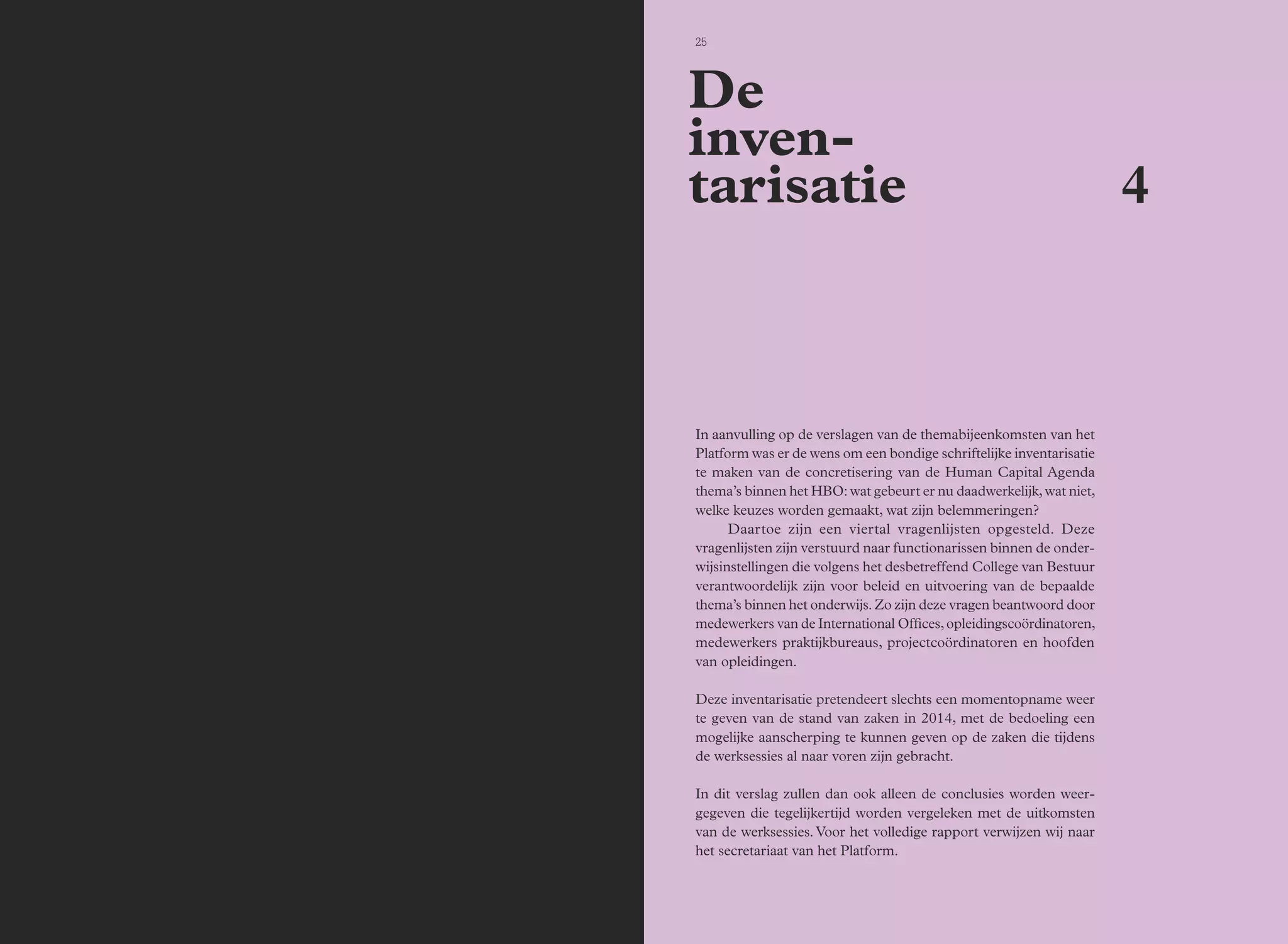 24 Bijeenkomsten 25 
In aanvulling op de verslagen van de themabijeenkomsten van het 
Platform was er de wens om een bondige schriftelijke inventarisatie 
te maken van de concretisering van de Human Capital Agenda 
thema’s binnen het HBO: wat gebeurt er nu daadwerkelijk, wat niet, 
welke keuzes worden gemaakt, wat zijn belemmeringen? 
Daartoe zijn een viertal vragenlijsten opgesteld. Deze 
vragenlijsten zijn verstuurd naar functionarissen binnen de onder-wijsinstellingen 
die volgens het desbetreffend College van Bestuur 
verantwoordelijk zijn voor beleid en uitvoering van de bepaalde 
thema’s binnen het onderwijs. Zo zijn deze vragen beantwoord door 
medewerkers van de International Offices, opleidingscoördinatoren, 
medewerkers praktijkbureaus, projectcoördinatoren en hoofden 
van opleidingen. 
Deze inventarisatie pretendeert slechts een momentopname weer 
te geven van de stand van zaken in 2014, met de bedoeling een 
mogelijke aanscherping te kunnen geven op de zaken die tijdens 
de werksessies al naar voren zijn gebracht. 
In dit verslag zullen dan ook alleen de conclusies worden weer-gegeven 
die tegelijkertijd worden vergeleken met de uitkomsten 
van de werksessies. Voor het volledige rapport verwijzen wij naar 
het secretariaat van het Platform. 
4 
De 
inven-tarisatie 
 