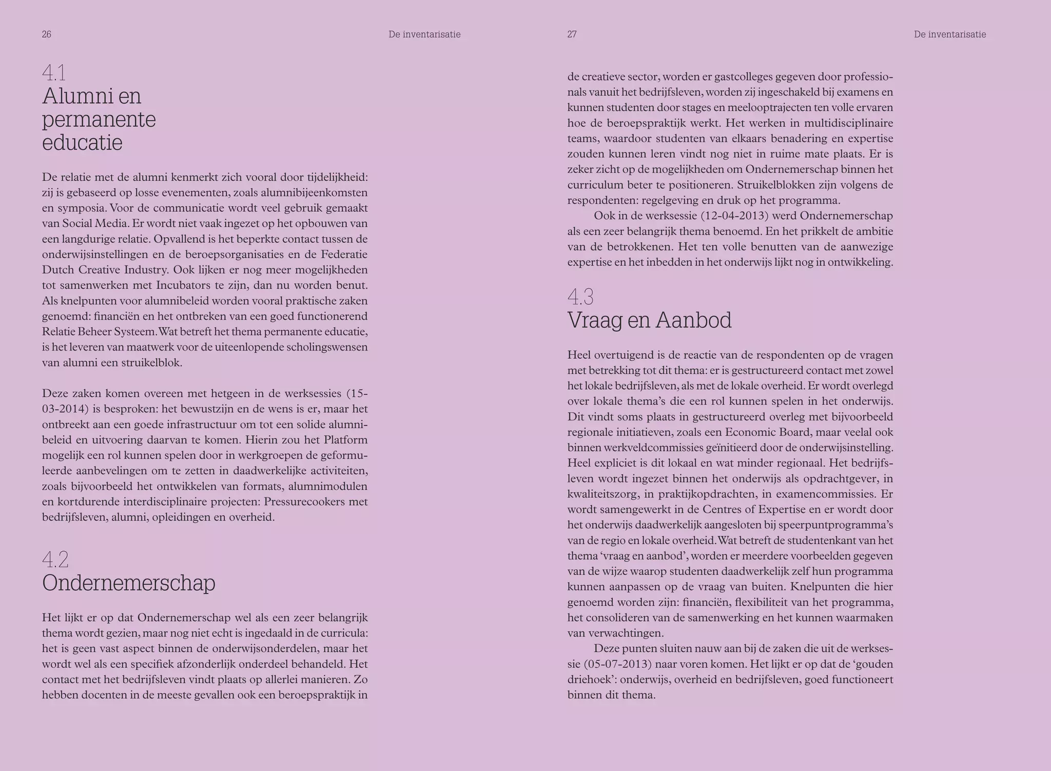 26 De inventarisatie 27 De inventarisatie 
4.1 
Alumni en 
permanente 
educatie 
De relatie met de alumni kenmerkt zich vooral door tijdelijkheid: 
zij is gebaseerd op losse evenementen, zoals alumnibijeenkomsten 
en symposia. Voor de communicatie wordt veel gebruik gemaakt 
van Social Media. Er wordt niet vaak ingezet op het opbouwen van 
een langdurige relatie. Opvallend is het beperkte contact tussen de 
onderwijsinstellingen en de beroepsorganisaties en de Federatie 
Dutch Creative Industry. Ook lijken er nog meer mogelijkheden 
tot samenwerken met Incubators te zijn, dan nu worden benut. 
Als knelpunten voor alumnibeleid worden vooral praktische zaken 
genoemd: financiën en het ontbreken van een goed functionerend 
Relatie Beheer Systeem. Wat betreft het thema permanente educatie, 
is het leveren van maatwerk voor de uiteenlopende scholingswensen 
van alumni een struikelblok. 
Deze zaken komen overeen met hetgeen in de werksessies (15- 
03-2014) is besproken: het bewustzijn en de wens is er, maar het 
ontbreekt aan een goede infrastructuur om tot een solide alumni-beleid 
en uitvoering daarvan te komen. Hierin zou het Platform 
mogelijk een rol kunnen spelen door in werkgroepen de geformu-leerde 
aanbevelingen om te zetten in daadwerkelijke activiteiten, 
zoals bijvoorbeeld het ontwikkelen van formats, alumnimodulen 
en kortdurende interdisciplinaire projecten: Pressurecookers met 
bedrijfsleven, alumni, opleidingen en overheid. 
4.2 
Ondernemerschap 
Het lijkt er op dat Ondernemerschap wel als een zeer belangrijk 
thema wordt gezien, maar nog niet echt is ingedaald in de curricula: 
het is geen vast aspect binnen de onderwijsonderdelen, maar het 
wordt wel als een specifiek afzonderlijk onderdeel behandeld. Het 
contact met het bedrijfsleven vindt plaats op allerlei manieren. Zo 
hebben docenten in de meeste gevallen ook een beroepspraktijk in 
de creatieve sector, worden er gastcolleges gegeven door professio-nals 
vanuit het bedrijfsleven, worden zij ingeschakeld bij examens en 
kunnen studenten door stages en meelooptrajecten ten volle ervaren 
hoe de beroepspraktijk werkt. Het werken in multidisciplinaire 
teams, waardoor studenten van elkaars benadering en expertise 
zouden kunnen leren vindt nog niet in ruime mate plaats. Er is 
zeker zicht op de mogelijkheden om Ondernemerschap binnen het 
curriculum beter te positioneren. Struikelblokken zijn volgens de 
respondenten: regelgeving en druk op het programma. 
Ook in de werksessie (12-04-2013) werd Ondernemerschap 
als een zeer belangrijk thema benoemd. En het prikkelt de ambitie 
van de betrokkenen. Het ten volle benutten van de aanwezige 
expertise en het inbedden in het onderwijs lijkt nog in ontwikkeling. 
4.3 
Vraag en Aanbod 
Heel overtuigend is de reactie van de respondenten op de vragen 
met betrekking tot dit thema: er is gestructureerd contact met zowel 
het lokale bedrijfsleven, als met de lokale overheid. Er wordt overlegd 
over lokale thema’s die een rol kunnen spelen in het onderwijs. 
Dit vindt soms plaats in gestructureerd overleg met bijvoorbeeld 
regionale initiatieven, zoals een Economic Board, maar veelal ook 
binnen werkveldcommissies geïnitieerd door de onderwijsinstelling. 
Heel expliciet is dit lokaal en wat minder regionaal. Het bedrijfs-leven 
wordt ingezet binnen het onderwijs als opdrachtgever, in 
kwaliteitszorg, in praktijkopdrachten, in examencommissies. Er 
wordt samengewerkt in de Centres of Expertise en er wordt door 
het onderwijs daadwerkelijk aangesloten bij speerpuntprogramma’s 
van de regio en lokale overheid. Wat betreft de studentenkant van het 
thema ‘vraag en aanbod’, worden er meerdere voorbeelden gegeven 
van de wijze waarop studenten daadwerkelijk zelf hun programma 
kunnen aanpassen op de vraag van buiten. Knelpunten die hier 
genoemd worden zijn: financiën, flexibiliteit van het programma, 
het consolideren van de samenwerking en het kunnen waarmaken 
van verwachtingen. 
Deze punten sluiten nauw aan bij de zaken die uit de werkses-sie 
(05-07-2013) naar voren komen. Het lijkt er op dat de ‘gouden 
driehoek’: onderwijs, overheid en bedrijfsleven, goed functioneert 
binnen dit thema. 
 