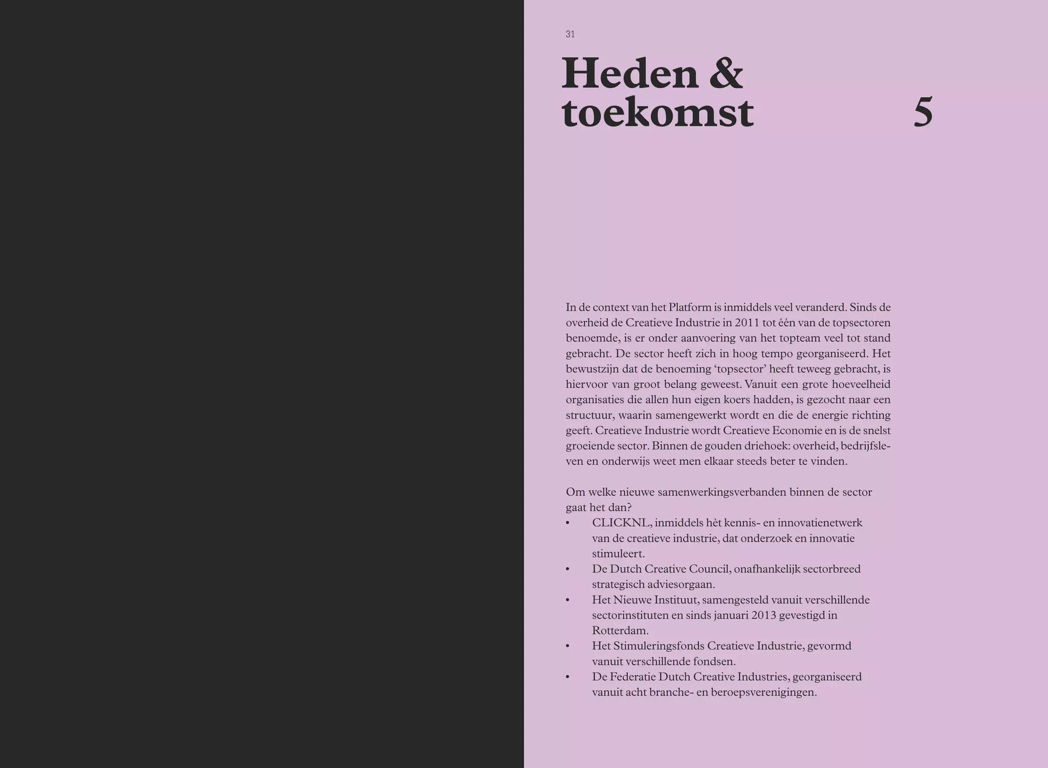 30 Bijeenkomsten 31 
In de context van het Platform is inmiddels veel veranderd. Sinds de 
overheid de Creatieve Industrie in 2011 tot één van de topsectoren 
benoemde, is er onder aanvoering van het topteam veel tot stand 
gebracht. De sector heeft zich in hoog tempo georganiseerd. Het 
bewustzijn dat de benoeming ‘topsector’ heeft teweeg gebracht, is 
hiervoor van groot belang geweest. Vanuit een grote hoeveelheid 
organisaties die allen hun eigen koers hadden, is gezocht naar een 
structuur, waarin samengewerkt wordt en die de energie richting 
geeft. Creatieve Industrie wordt Creatieve Economie en is de snelst 
groeiende sector. Binnen de gouden driehoek: overheid, bedrijfsle-ven 
en onderwijs weet men elkaar steeds beter te vinden. 
Om welke nieuwe samenwerkingsverbanden binnen de sector 
gaat het dan? 
• CLICKNL, inmiddels hèt kennis- en innovatienetwerk 
van de creatieve industrie, dat onderzoek en innovatie 
stimuleert. 
• De Dutch Creative Council, onafhankelijk sectorbreed 
strategisch adviesorgaan. 
• Het Nieuwe Instituut, samengesteld vanuit verschillende 
sectorinstituten en sinds januari 2013 gevestigd in 
Rotterdam. 
• Het Stimuleringsfonds Creatieve Industrie, gevormd 
vanuit verschillende fondsen. 
• De Federatie Dutch Creative Industries, georganiseerd 
vanuit acht branche- en beroepsverenigingen. 
5 
Heden & 
toekomst 
 