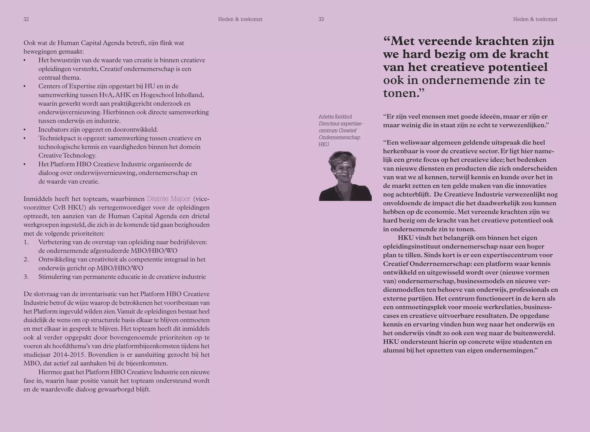 32 Heden & toekomst 33 Heden & toekomst 
Ook wat de Human Capital Agenda betreft, zijn flink wat 
bewegingen gemaakt: 
• Het bewustzijn van de waarde van creatie is binnen creatieve 
opleidingen versterkt, Creatief ondernemerschap is een 
centraal thema. 
• Centers of Expertise zijn opgestart bij HU en in de 
samenwerking tussen HvA, AHK en Hogeschool Inholland, 
waarin gewerkt wordt aan praktijkgericht onderzoek en 
onderwijsvernieuwing. Hierbinnen ook directe samenwerking 
tussen onderwijs en industrie. 
• Incubators zijn opgezet en doorontwikkeld. 
• Techniekpact is opgezet: samenwerking tussen creatieve en 
technologische kennis en vaardigheden binnen het domein 
Creative Technology. 
• Het Platform HBO Creatieve Industrie organiseerde de 
dialoog over onderwijsvernieuwing, ondernemerschap en 
de waarde van creatie. 
Inmiddels heeft het topteam, waarbinnen Désirée Majoor (vice-voorzitter 
CvB HKU) als vertegenwoordiger voor de opleidingen 
optreedt, ten aanzien van de Human Capital Agenda een drietal 
werkgroepen ingesteld, die zich in de komende tijd gaan bezighouden 
met de volgende prioriteiten: 
1. Verbetering van de overstap van opleiding naar bedrijfsleven: 
de ondernemende afgestudeerde MBO/HBO/WO 
2. Ontwikkeling van creativiteit als competentie integraal in het 
onderwijs gericht op MBO/HBO/WO 
3. Stimulering van permanente educatie in de creatieve industrie 
De slotvraag van de inventarisatie van het Platform HBO Creatieve 
Industrie betrof de wijze waarop de betrokkenen het voortbestaan van 
het Platform ingevuld wilden zien. Vanuit de opleidingen bestaat heel 
duidelijk de wens om op structurele basis elkaar te blijven ontmoeten 
en met elkaar in gesprek te blijven. Het topteam heeft dit inmiddels 
ook al verder opgepakt door bovengenoemde prioriteiten op te 
voeren als hoofdthema’s van drie platformbijeenkomsten tijdens het 
studiejaar 2014-2015. Bovendien is er aansluiting gezocht bij het 
MBO, dat actief zal aanhaken bij de bijeenkomsten. 
Hiermee gaat het Platform HBO Creatieve Industrie een nieuwe 
fase in, waarin haar positie vanuit het topteam ondersteund wordt 
en de waardevolle dialoog gewaarborgd blijft. 
Arlette Kerkhof 
Directeur expertise-centrum 
Creatief 
Ondernemerschap 
HKU 
“Met vereende krachten zijn 
we hard bezig om de kracht 
van het creatieve potentieel 
ook in ondernemende zin te 
tonen.” 
“Er zijn veel mensen met goede ideeën, maar er zijn er 
maar weinig die in staat zijn ze echt te verwezenlijken.” 
“Een weliswaar algemeen geldende uitspraak die heel 
herkenbaar is voor de creatieve sector. Er ligt hier name-lijk 
een grote focus op het creatieve idee; het bedenken 
van nieuwe diensten en producten die zich onderscheiden 
van wat we al kennen, terwijl kennis en kunde over het in 
de markt zetten en ten gelde maken van die innovaties 
nog achterblijft. De Creatieve Industrie verwezenlijkt nog 
onvoldoende de impact die het daadwerkelijk zou kunnen 
hebben op de economie. Met vereende krachten zijn we 
hard bezig om de kracht van het creatieve potentieel ook 
in ondernemende zin te tonen. 
HKU vindt het belangrijk om binnen het eigen 
opleidingsinstituut ondernemerschap naar een hoger 
plan te tillen. Sinds kort is er een expertisecentrum voor 
Creatief Onderrnemerschap: een platform waar kennis 
ontwikkeld en uitgewisseld wordt over (nieuwe vormen 
van) ondernemerschap, businessmodels en nieuwe ver-dienmodellen 
ten behoeve van onderwijs, professionals en 
externe partijen. Het centrum functioneert in de kern als 
een ontmoetingsplek voor mooie werkrelaties, business-cases 
en creatieve uitvoerbare resultaten. De opgedane 
kennis en ervaring vinden hun weg naar het onderwijs en 
het onderwijs vindt zo ook een weg naar de buitenwereld. 
HKU ondersteunt hierin op concrete wijze studenten en 
alumni bij het opzetten van eigen ondernemingen.” 
 