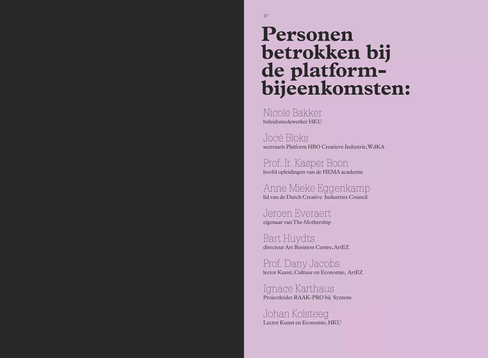 37 
Personen 
betrokken bij 
de platform-bijeenkomsten: 
Nicole Bakker 
beleidsmedewerker HKU 
Jocé Bloks 
secretaris Platform HBO Creatieve Industrie, WdKA 
Prof. Ir. Kasper Boon 
hoofd opleidingen van de HEMA academie 
Anne Mieke Eggenkamp 
lid van de Dutch Creative Industries Council 
Jeroen Everaert 
eigenaar van The Mothership 
Bart Huydts 
directeur Art Business Centre, ArtEZ 
Prof. Dany Jacobs 
lector Kunst, Cultuur en Economie, ArtEZ 
Ignace Karthaus 
Projectleider RAAK-PRO bij Syntens 
Johan Kolsteeg 
Lector Kunst en Economie, HKU 
 
