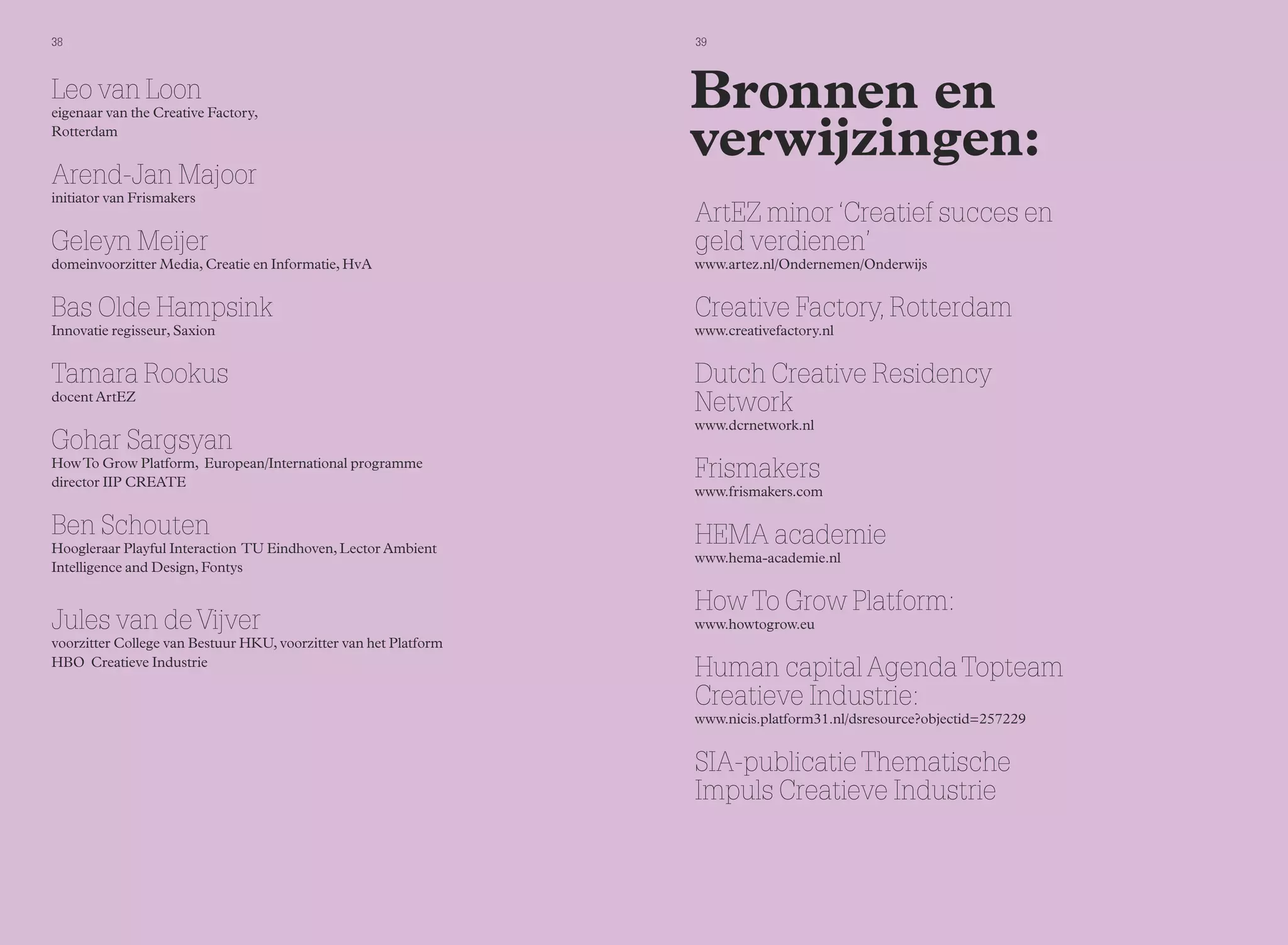 38 39 
Bronnen en 
verwijzingen: 
ArtEZ minor ‘Creatief succes en 
geld verdienen’ 
www.artez.nl/Ondernemen/Onderwijs 
Creative Factory, Rotterdam 
www.creativefactory.nl 
Dutch Creative Residency 
Network 
www.dcrnetwork.nl 
Frismakers 
www.frismakers.com 
HEMA academie 
www.hema-academie.nl 
How To Grow Platform: 
www.howtogrow.eu 
Human capital Agenda Topteam 
Creatieve Industrie: 
www.nicis.platform31.nl/dsresource?objectid=257229 
SIA-publicatie Thematische 
Impuls Creatieve Industrie 
Leo van Loon 
eigenaar van the Creative Factory, 
Rotterdam 
Arend-Jan Majoor 
initiator van Frismakers 
Geleyn Meijer 
domeinvoorzitter Media, Creatie en Informatie, HvA 
Bas Olde Hampsink 
Innovatie regisseur, Saxion 
Tamara Rookus 
docent ArtEZ 
Gohar Sargsyan 
How To Grow Platform, European/International programme 
director IIP CREATE 
Ben Schouten 
Hoogleraar Playful Interaction TU Eindhoven, Lector Ambient 
Intelligence and Design, Fontys 
Jules van de Vijver 
voorzitter College van Bestuur HKU, voorzitter van het Platform 
HBO Creatieve Industrie 
 