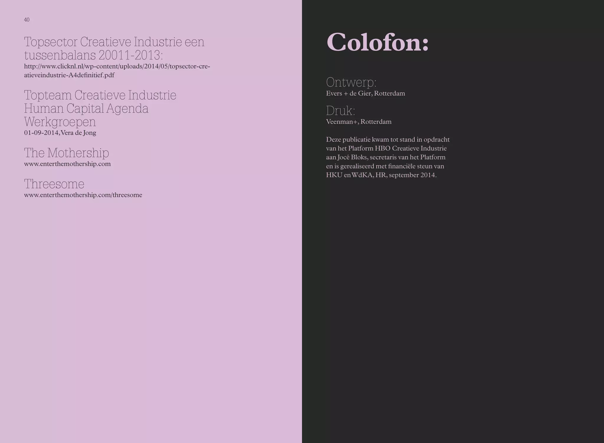 40 
Colofon: 
Ontwerp: 
Evers + de Gier, Rotterdam 
Druk: 
Veenman+, Rotterdam 
Deze publicatie kwam tot stand in opdracht 
van het Platform HBO Creatieve Industrie 
aan Jocé Bloks, secretaris van het Platform 
en is gerealiseerd met financiële steun van 
HKU en WdKA, HR, september 2014. 
Topsector Creatieve Industrie een 
tussenbalans 20011-2013: 
http://www.clicknl.nl/wp-content/uploads/2014/05/topsector-cre-atieveindustrie- 
A4definitief.pdf 
Topteam Creatieve Industrie 
Human Capital Agenda 
Werkgroepen 
01-09-2014, Vera de Jong 
The Mothership 
www.enterthemothership.com 
Threesome 
www.enterthemothership.com/threesome 
 