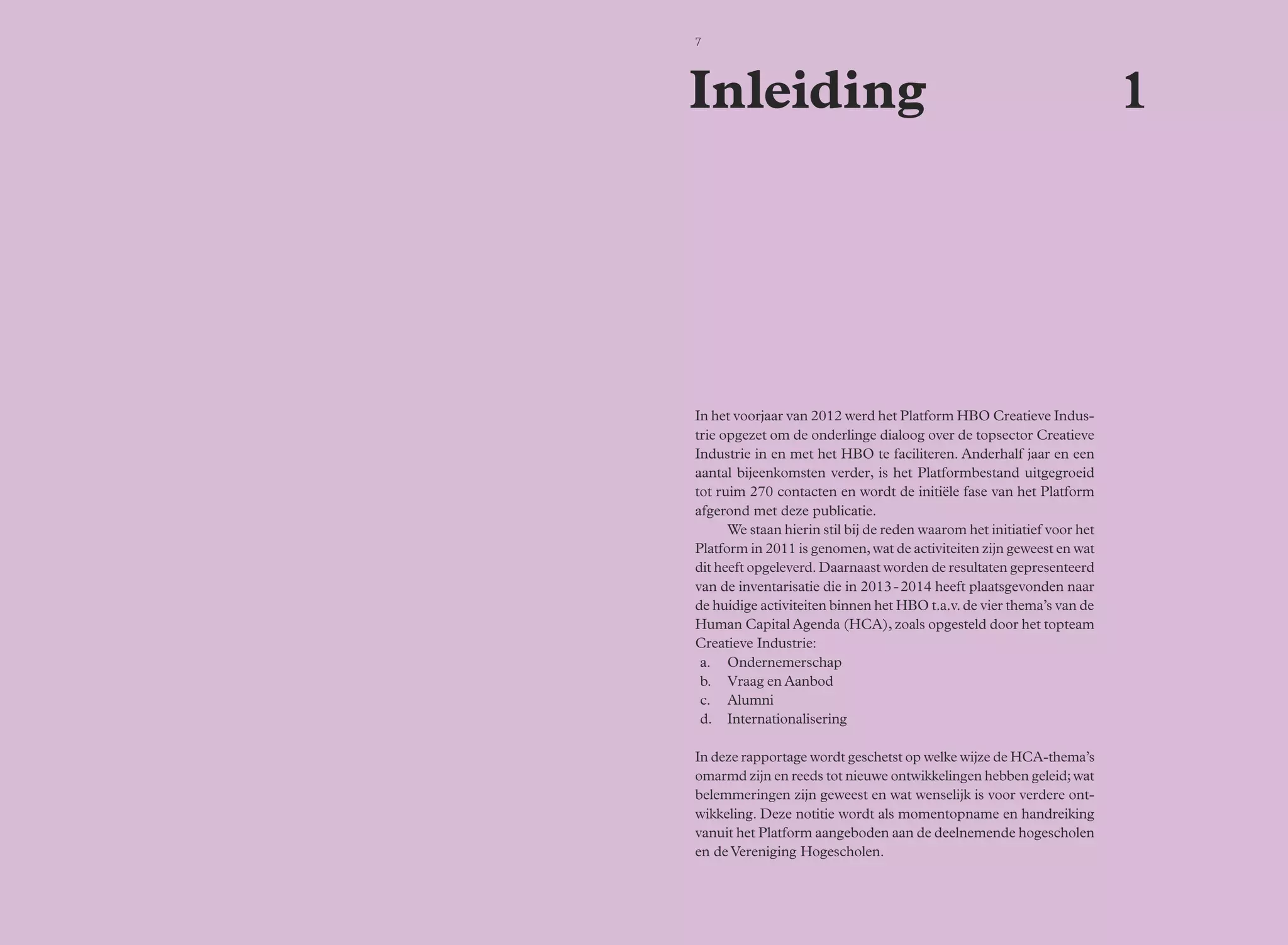 7 
Inleiding 1 
In het voorjaar van 2012 werd het Platform HBO Creatieve Indus-trie 
opgezet om de onderlinge dialoog over de topsector Creatieve 
Industrie in en met het HBO te faciliteren. Anderhalf jaar en een 
aantal bijeenkomsten verder, is het Platformbestand uitgegroeid 
tot ruim 270 contacten en wordt de initiële fase van het Platform 
afgerond met deze publicatie. 
We staan hierin stil bij de reden waarom het initiatief voor het 
Platform in 2011 is genomen, wat de activiteiten zijn geweest en wat 
dit heeft opgeleverd. Daarnaast worden de resultaten gepresenteerd 
van de inventarisatie die in 2013 - 2014 heeft plaatsgevonden naar 
de huidige activiteiten binnen het HBO t.a.v. de vier thema’s van de 
Human Capital Agenda (HCA), zoals opgesteld door het topteam 
Creatieve Industrie: 
a. Ondernemerschap 
b. Vraag en Aanbod 
c. Alumni 
d. Internationalisering 
In deze rapportage wordt geschetst op welke wijze de HCA-thema’s 
omarmd zijn en reeds tot nieuwe ontwikkelingen hebben geleid; wat 
belemmeringen zijn geweest en wat wenselijk is voor verdere ont-wikkeling. 
Deze notitie wordt als momentopname en handreiking 
vanuit het Platform aangeboden aan de deelnemende hogescholen 
en de Vereniging Hogescholen. 
 