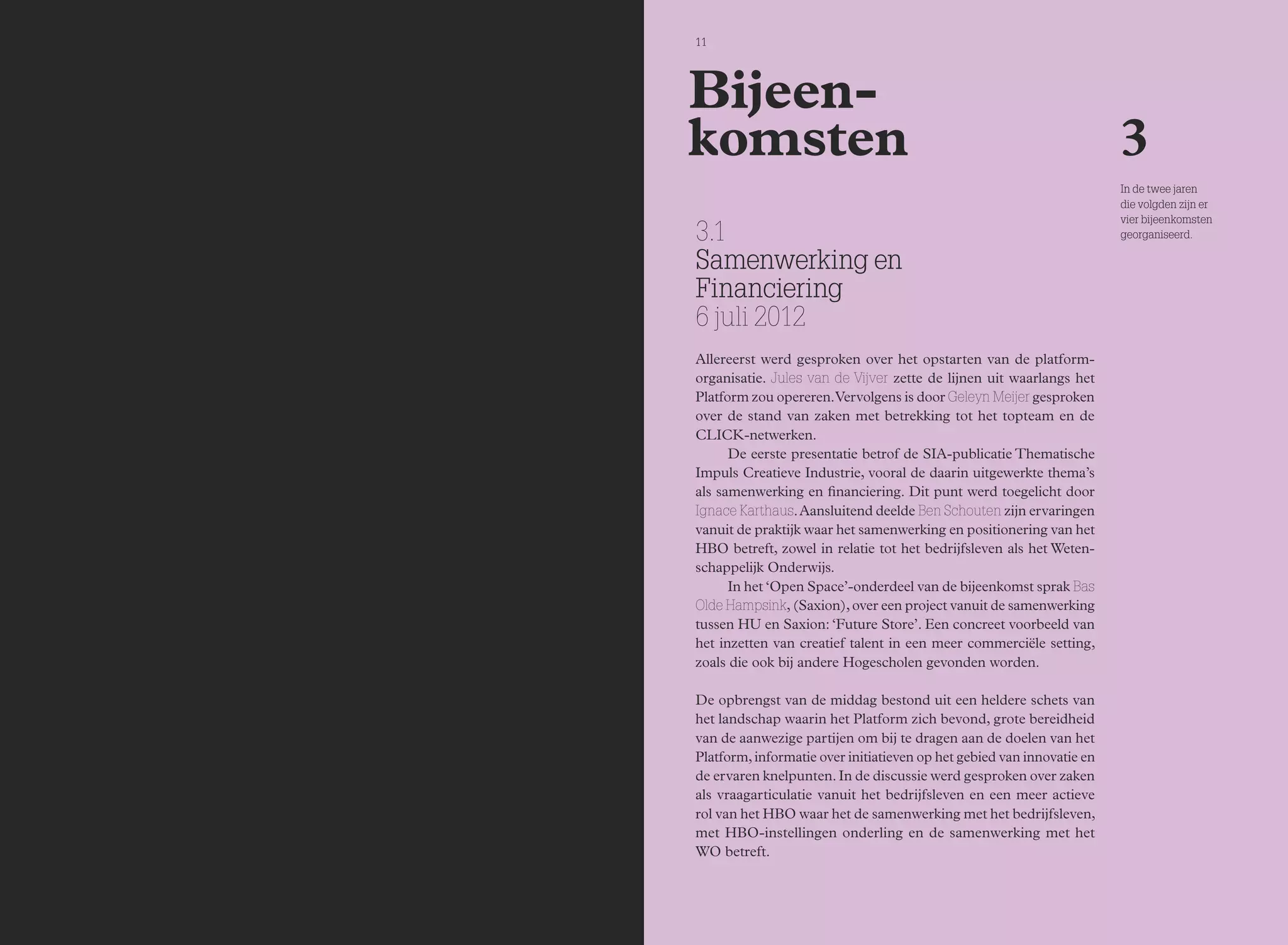 11 
3.1 
Samenwerking en 
Financiering 
6 juli 2012 
Allereerst werd gesproken over het opstarten van de platform-organisatie. 
Jules van de Vijver zette de lijnen uit waarlangs het 
Platform zou opereren. Vervolgens is door Geleyn Meijer gesproken 
over de stand van zaken met betrekking tot het topteam en de 
CLICK-netwerken. 
De eerste presentatie betrof de SIA-publicatie Thematische 
Impuls Creatieve Industrie, vooral de daarin uitgewerkte thema’s 
als samenwerking en financiering. Dit punt werd toegelicht door 
Ignace Karthaus. Aansluitend deelde Ben Schouten zijn ervaringen 
vanuit de praktijk waar het samenwerking en positionering van het 
HBO betreft, zowel in relatie tot het bedrijfsleven als het Weten-schappelijk 
Onderwijs. 
In het ‘Open Space’-onderdeel van de bijeenkomst sprak Bas 
Olde Hampsink, (Saxion), over een project vanuit de samenwerking 
tussen HU en Saxion: ‘Future Store’. Een concreet voorbeeld van 
het inzetten van creatief talent in een meer commerciële setting, 
zoals die ook bij andere Hogescholen gevonden worden. 
De opbrengst van de middag bestond uit een heldere schets van 
het landschap waarin het Platform zich bevond, grote bereidheid 
van de aanwezige partijen om bij te dragen aan de doelen van het 
Platform, informatie over initiatieven op het gebied van innovatie en 
de ervaren knelpunten. In de discussie werd gesproken over zaken 
als vraagarticulatie vanuit het bedrijfsleven en een meer actieve 
rol van het HBO waar het de samenwerking met het bedrijfsleven, 
met HBO-instellingen onderling en de samenwerking met het 
WO betreft. 
3 
Bijeen-komsten 
In de twee jaren 
die volgden zijn er 
vier bijeenkomsten 
georganiseerd. 
 