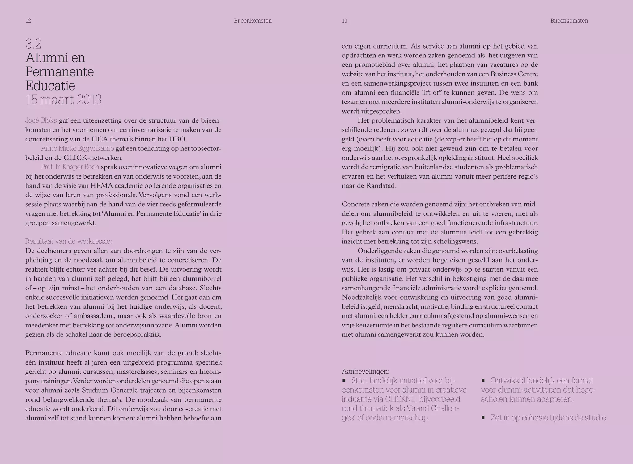 12 Bijeenkomsten 13 Bijeenkomsten 
3.2 
Alumni en 
Permanente 
Educatie 
15 maart 2013 
Jocé Bloks gaf een uiteenzetting over de structuur van de bijeen-komsten 
en het voornemen om een inventarisatie te maken van de 
concretisering van de HCA thema’s binnen het HBO. 
Anne Mieke Eggenkamp gaf een toelichting op het topsector-beleid 
en de CLICK-netwerken. 
Prof. Ir. Kasper Boon sprak over innovatieve wegen om alumni 
bij het onderwijs te betrekken en van onderwijs te voorzien, aan de 
hand van de visie van HEMA academie op lerende organisaties en 
de wijze van leren van professionals. Vervolgens vond een werk-sessie 
plaats waarbij aan de hand van de vier reeds geformuleerde 
vragen met betrekking tot ‘Alumni en Permanente Educatie’ in drie 
groepen samengewerkt. 
Resultaat van de werksessie: 
De deelnemers geven allen aan doordrongen te zijn van de ver-plichting 
en de noodzaak om alumnibeleid te concretiseren. De 
realiteit blijft echter ver achter bij dit besef. De uitvoering wordt 
in handen van alumni zelf gelegd, het blijft bij een alumniborrel 
of – op zijn minst – het onderhouden van een database. Slechts 
enkele succesvolle initiatieven worden genoemd. Het gaat dan om 
het betrekken van alumni bij het huidige onderwijs, als docent, 
onderzoeker of ambassadeur, maar ook als waardevolle bron en 
meedenker met betrekking tot onderwijsinnovatie. Alumni worden 
gezien als de schakel naar de beroepspraktijk. 
Permanente educatie komt ook moeilijk van de grond: slechts 
één instituut heeft al jaren een uitgebreid programma specifiek 
gericht op alumni: cursussen, masterclasses, seminars en Incom-pany 
trainingen. Verder worden onderdelen genoemd die open staan 
voor alumni zoals Studium Generale trajecten en bijeenkomsten 
rond belangwekkende thema’s. De noodzaak van permanente 
educatie wordt onderkend. Dit onderwijs zou door co-creatie met 
alumni zelf tot stand kunnen komen: alumni hebben behoefte aan 
een eigen curriculum. Als service aan alumni op het gebied van 
opdrachten en werk worden zaken genoemd als: het uitgeven van 
een promotieblad over alumni, het plaatsen van vacatures op de 
website van het instituut, het onderhouden van een Business Centre 
en een samenwerkingsproject tussen twee instituten en een bank 
om alumni een financiële lift off te kunnen geven. De wens om 
tezamen met meerdere instituten alumni-onderwijs te organiseren 
wordt uitgesproken. 
Het problematisch karakter van het alumnibeleid kent ver-schillende 
redenen: zo wordt over de alumnus gezegd dat hij geen 
geld (over) heeft voor educatie (de zzp-er heeft het op dit moment 
erg moeilijk). Hij zou ook niet gewend zijn om te betalen voor 
onderwijs aan het oorspronkelijk opleidingsinstituut. Heel specifiek 
wordt de remigratie van buitenlandse studenten als problematisch 
ervaren en het verhuizen van alumni vanuit meer perifere regio’s 
naar de Randstad. 
Concrete zaken die worden genoemd zijn: het ontbreken van mid-delen 
om alumnibeleid te ontwikkelen en uit te voeren, met als 
gevolg het ontbreken van een goed functionerende infrastructuur. 
Het gebrek aan contact met de alumnus leidt tot een gebrekkig 
inzicht met betrekking tot zijn scholingswens. 
Onderliggende zaken die genoemd worden zijn: overbelasting 
van de instituten, er worden hoge eisen gesteld aan het onder-wijs. 
Het is lastig om privaat onderwijs op te starten vanuit een 
publieke organisatie. Het verschil in bekostiging met de daarmee 
samenhangende financiële administratie wordt expliciet genoemd. 
Noodzakelijk voor ontwikkeling en uitvoering van goed alumni-beleid 
is: geld, menskracht, motivatie, binding en structureel contact 
met alumni, een helder curriculum afgestemd op alumni-wensen en 
vrije keuzeruimte in het bestaande reguliere curriculum waarbinnen 
met alumni samengewerkt zou kunnen worden. 
Aanbevelingen: 
• Start landelijk initiatief voor bij-eenkomsten 
voor alumni in creatieve 
industrie via CLICKNL; bijvoorbeeld 
rond thematiek als ‘Grand Challen-ges’ 
of ondernemerschap. 
• Ontwikkel landelijk een format 
voor alumni-activiteiten dat hoge-scholen 
kunnen adapteren. 
• Zet in op cohesie tijdens de studie. 
 