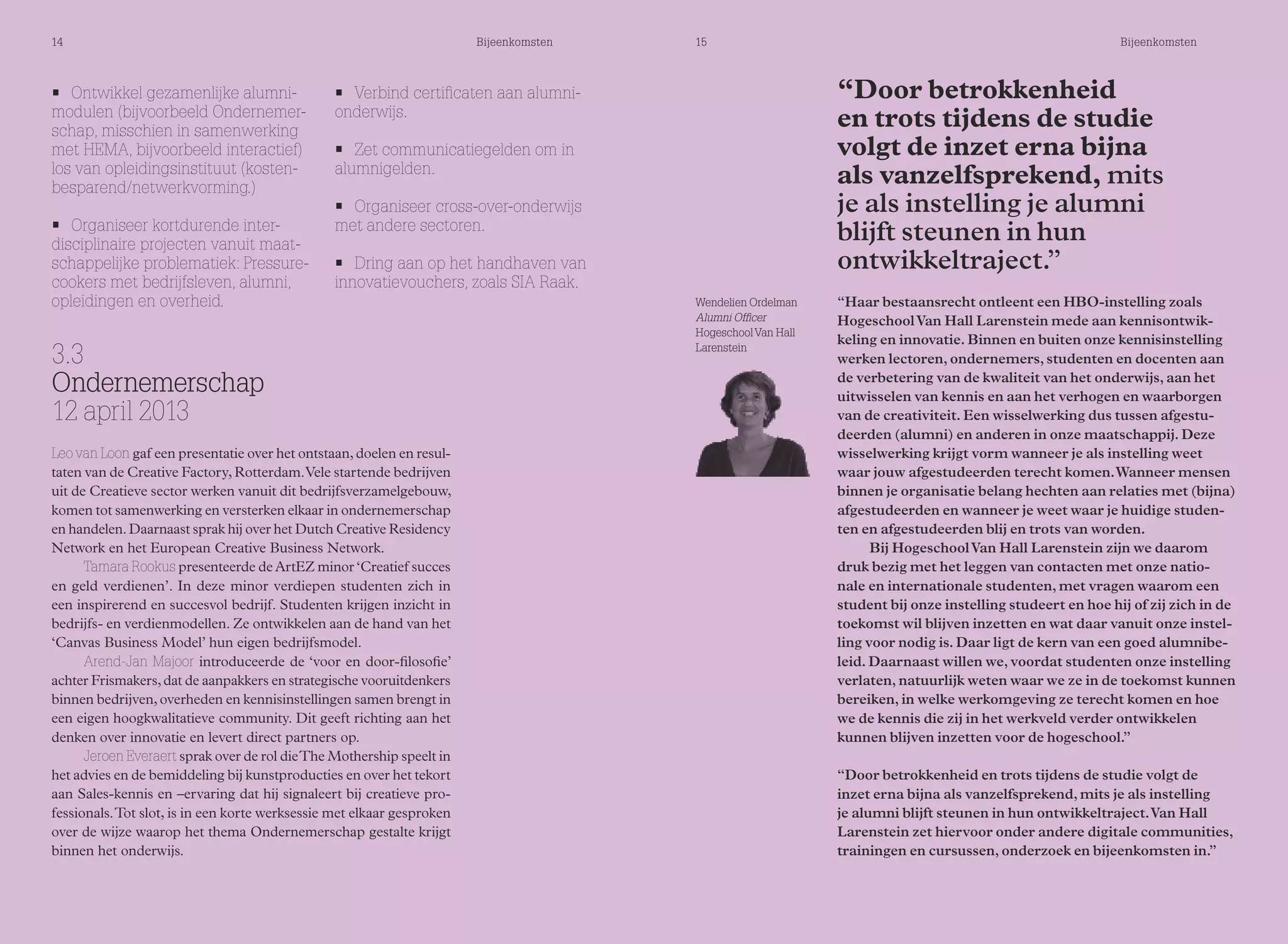 14 Bijeenkomsten 15 Bijeenkomsten 
• Verbind certificaten aan alumni-onderwijs. 
• Zet communicatiegelden om in 
alumnigelden. 
• Organiseer cross-over-onderwijs 
met andere sectoren. 
• Dring aan op het handhaven van 
innovatievouchers, zoals SIA Raak. 
• Ontwikkel gezamenlijke alumni-modulen 
(bijvoorbeeld Ondernemer-schap, 
misschien in samenwerking 
met HEMA, bijvoorbeeld interactief) 
los van opleidingsinstituut (kosten-besparend/ 
netwerkvorming.) 
• Organiseer kortdurende inter-disciplinaire 
projecten vanuit maat-schappelijke 
problematiek: Pressure-cookers 
met bedrijfsleven, alumni, 
opleidingen en overheid. Wendelien Ordelman 
3.3 
Ondernemerschap 
12 april 2013 
Leo van Loon gaf een presentatie over het ontstaan, doelen en resul-taten 
van de Creative Factory, Rotterdam. Vele startende bedrijven 
uit de Creatieve sector werken vanuit dit bedrijfsverzamelgebouw, 
komen tot samenwerking en versterken elkaar in ondernemerschap 
en handelen. Daarnaast sprak hij over het Dutch Creative Residency 
Network en het European Creative Business Network. 
Tamara Rookus presenteerde de ArtEZ minor ‘Creatief succes 
en geld verdienen’. In deze minor verdiepen studenten zich in 
een inspirerend en succesvol bedrijf. Studenten krijgen inzicht in 
bedrijfs- en verdienmodellen. Ze ontwikkelen aan de hand van het 
‘Canvas Business Model’ hun eigen bedrijfsmodel. 
Arend-Jan Majoor introduceerde de ‘voor en door-filosofie’ 
achter Frismakers, dat de aanpakkers en strategische vooruitdenkers 
binnen bedrijven, overheden en kennisinstellingen samen brengt in 
een eigen hoogkwalitatieve community. Dit geeft richting aan het 
denken over innovatie en levert direct partners op. 
Jeroen Everaert sprak over de rol die The Mothership speelt in 
het advies en de bemiddeling bij kunstproducties en over het tekort 
aan Sales-kennis en –ervaring dat hij signaleert bij creatieve pro-fessionals. 
Tot slot, is in een korte werksessie met elkaar gesproken 
over de wijze waarop het thema Ondernemerschap gestalte krijgt 
binnen het onderwijs. 
Alumni Officer 
Hogeschool Van Hall 
Larenstein 
“Door betrokkenheid 
en trots tijdens de studie 
volgt de inzet erna bijna 
als vanzelfsprekend, mits 
je als instelling je alumni 
blijft steunen in hun 
ontwikkeltraject.” 
“Haar bestaansrecht ontleent een HBO-instelling zoals 
Hogeschool Van Hall Larenstein mede aan kennisontwik-keling 
en innovatie. Binnen en buiten onze kennisinstelling 
werken lectoren, ondernemers, studenten en docenten aan 
de verbetering van de kwaliteit van het onderwijs, aan het 
uitwisselen van kennis en aan het verhogen en waarborgen 
van de creativiteit. Een wisselwerking dus tussen afgestu-deerden 
(alumni) en anderen in onze maatschappij. Deze 
wisselwerking krijgt vorm wanneer je als instelling weet 
waar jouw afgestudeerden terecht komen. Wanneer mensen 
binnen je organisatie belang hechten aan relaties met (bijna) 
afgestudeerden en wanneer je weet waar je huidige studen-ten 
en afgestudeerden blij en trots van worden. 
Bij Hogeschool Van Hall Larenstein zijn we daarom 
druk bezig met het leggen van contacten met onze natio-nale 
en internationale studenten, met vragen waarom een 
student bij onze instelling studeert en hoe hij of zij zich in de 
toekomst wil blijven inzetten en wat daar vanuit onze instel-ling 
voor nodig is. Daar ligt de kern van een goed alumnibe-leid. 
Daarnaast willen we, voordat studenten onze instelling 
verlaten, natuurlijk weten waar we ze in de toekomst kunnen 
bereiken, in welke werkomgeving ze terecht komen en hoe 
we de kennis die zij in het werkveld verder ontwikkelen 
kunnen blijven inzetten voor de hogeschool.” 
“Door betrokkenheid en trots tijdens de studie volgt de 
inzet erna bijna als vanzelfsprekend, mits je als instelling 
je alumni blijft steunen in hun ontwikkeltraject. Van Hall 
Larenstein zet hiervoor onder andere digitale communities, 
trainingen en cursussen, onderzoek en bijeenkomsten in.” 
 
