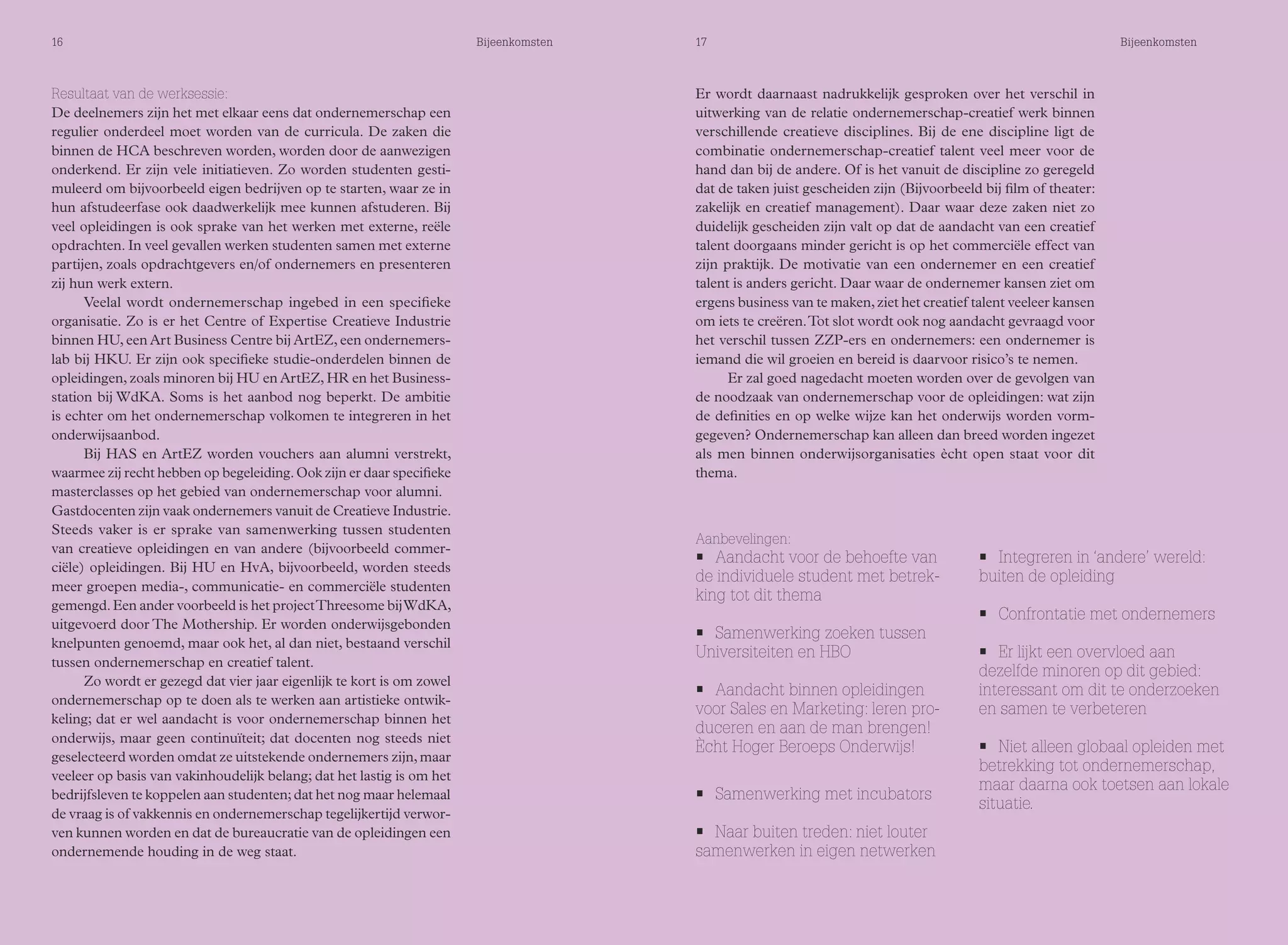 16 Bijeenkomsten 17 Bijeenkomsten 
Resultaat van de werksessie: 
De deelnemers zijn het met elkaar eens dat ondernemerschap een 
regulier onderdeel moet worden van de curricula. De zaken die 
binnen de HCA beschreven worden, worden door de aanwezigen 
onderkend. Er zijn vele initiatieven. Zo worden studenten gesti-muleerd 
om bijvoorbeeld eigen bedrijven op te starten, waar ze in 
hun afstudeerfase ook daadwerkelijk mee kunnen afstuderen. Bij 
veel opleidingen is ook sprake van het werken met externe, reële 
opdrachten. In veel gevallen werken studenten samen met externe 
partijen, zoals opdrachtgevers en/of ondernemers en presenteren 
zij hun werk extern. 
Veelal wordt ondernemerschap ingebed in een specifieke 
organisatie. Zo is er het Centre of Expertise Creatieve Industrie 
binnen HU, een Art Business Centre bij ArtEZ, een ondernemers-lab 
bij HKU. Er zijn ook specifieke studie-onderdelen binnen de 
opleidingen, zoals minoren bij HU en ArtEZ, HR en het Business-station 
bij WdKA. Soms is het aanbod nog beperkt. De ambitie 
is echter om het ondernemerschap volkomen te integreren in het 
onderwijsaanbod. 
Bij HAS en ArtEZ worden vouchers aan alumni verstrekt, 
waarmee zij recht hebben op begeleiding. Ook zijn er daar specifieke 
masterclasses op het gebied van ondernemerschap voor alumni. 
Gastdocenten zijn vaak ondernemers vanuit de Creatieve Industrie. 
Steeds vaker is er sprake van samenwerking tussen studenten 
van creatieve opleidingen en van andere (bijvoorbeeld commer-ciële) 
opleidingen. Bij HU en HvA, bijvoorbeeld, worden steeds 
meer groepen media-, communicatie- en commerciële studenten 
gemengd. Een ander voorbeeld is het project Threesome bij WdKA, 
uitgevoerd door The Mothership. Er worden onderwijsgebonden 
knelpunten genoemd, maar ook het, al dan niet, bestaand verschil 
tussen ondernemerschap en creatief talent. 
Zo wordt er gezegd dat vier jaar eigenlijk te kort is om zowel 
ondernemerschap op te doen als te werken aan artistieke ontwik-keling; 
dat er wel aandacht is voor ondernemerschap binnen het 
onderwijs, maar geen continuïteit; dat docenten nog steeds niet 
geselecteerd worden omdat ze uitstekende ondernemers zijn, maar 
veeleer op basis van vakinhoudelijk belang; dat het lastig is om het 
bedrijfsleven te koppelen aan studenten; dat het nog maar helemaal 
de vraag is of vakkennis en ondernemerschap tegelijkertijd verwor-ven 
kunnen worden en dat de bureaucratie van de opleidingen een 
ondernemende houding in de weg staat. 
Er wordt daarnaast nadrukkelijk gesproken over het verschil in 
uitwerking van de relatie ondernemerschap-creatief werk binnen 
verschillende creatieve disciplines. Bij de ene discipline ligt de 
combinatie ondernemerschap-creatief talent veel meer voor de 
hand dan bij de andere. Of is het vanuit de discipline zo geregeld 
dat de taken juist gescheiden zijn (Bijvoorbeeld bij film of theater: 
zakelijk en creatief management). Daar waar deze zaken niet zo 
duidelijk gescheiden zijn valt op dat de aandacht van een creatief 
talent doorgaans minder gericht is op het commerciële effect van 
zijn praktijk. De motivatie van een ondernemer en een creatief 
talent is anders gericht. Daar waar de ondernemer kansen ziet om 
ergens business van te maken, ziet het creatief talent veeleer kansen 
om iets te creëren. Tot slot wordt ook nog aandacht gevraagd voor 
het verschil tussen ZZP-ers en ondernemers: een ondernemer is 
iemand die wil groeien en bereid is daarvoor risico’s te nemen. 
Er zal goed nagedacht moeten worden over de gevolgen van 
de noodzaak van ondernemerschap voor de opleidingen: wat zijn 
de definities en op welke wijze kan het onderwijs worden vorm-gegeven? 
Ondernemerschap kan alleen dan breed worden ingezet 
als men binnen onderwijsorganisaties ècht open staat voor dit 
thema. 
Aanbevelingen: 
• Aandacht voor de behoefte van 
de individuele student met betrek-king 
tot dit thema 
• Samenwerking zoeken tussen 
Universiteiten en HBO 
• Aandacht binnen opleidingen 
voor Sales en Marketing: leren pro-duceren 
en aan de man brengen! 
Ècht Hoger Beroeps Onderwijs! 
• Samenwerking met incubators 
• Naar buiten treden: niet louter 
samenwerken in eigen netwerken 
• Integreren in ‘andere’ wereld: 
buiten de opleiding 
• Confrontatie met ondernemers 
• Er lijkt een overvloed aan 
dezelfde minoren op dit gebied: 
interessant om dit te onderzoeken 
en samen te verbeteren 
• Niet alleen globaal opleiden met 
betrekking tot ondernemerschap, 
maar daarna ook toetsen aan lokale 
situatie. 
 