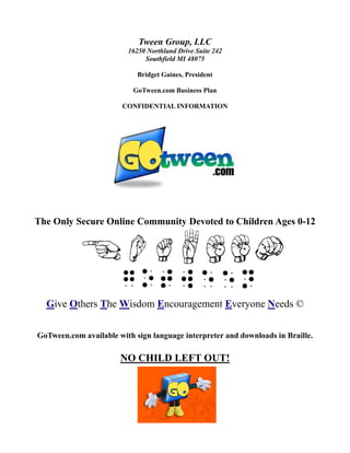Tween Group, LLC
                         16250 Northland Drive Suite 242
                              Southfield MI 48075

                            Bridget Gaines, President

                           GoTween.com Business Plan

                        CONFIDENTIAL INFORMATION




The Only Secure Online Community Devoted to Children Ages 0-12




  Give Others The Wisdom Encouragement Everyone Needs ©


GoTween.com available with sign language interpreter and downloads in Braille.

                       NO CHILD LEFT OUT!
 