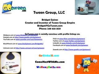 Tween Group, LLC   Bridget Gaines Creator and Inventor of Tween Group Empire [email_address] Phone: 248 633 3551   Go Global E .com   ComeHostWithMe.com   MySpace.com at  www.MySpace.com/gotween Gawwk.com at  http://www.gawkk.com/gotween1 YouTube.com at  www.youtube.com/user/Gotween1   BlackPlanet.com at  www.blackplanet.com/BridgetB1/   Ustream.com at  http://www.ustream.tv/user/gotween     W e H a n g O u t 2 . c o m Flickr at  www.flickr.com/photos/gotween1   Twitter.com at  www.Twitter.com/gotween   LinkedIn at  www.linkedin.com/in/gotween   Facebook.com at  www.facebook.com/gotween   Gawwk.com at  http://www.gawkk.com/gotween1 GoTween.com is socially conscious with profile listings on: 