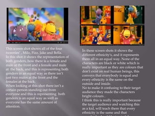 This screen shot shows all of the four 
tweenies‘ , Milo, Fizz, Jake and Bella. 
In this shot it shows the representation of 
both genders, how there is a female and 
male at the front and a female and male 
at the back, and this is representing both 
genders in an equal way as there isn’t 
just two males at the front and the 
females at the back. 
When looking at this shot there isn’t a 
certain person standing out from 
everyone and this is representing both 
genders is an equal way as well as 
everyone has the same amount of 
attention. 
In these screen shots it shows the 
different ethnicity's, and it represents 
them all in an equal way. None of the 
characters are black or white which is 
really important as they are colours that 
don’t exist on real human beings, this 
conveys that everybody is equal and 
every ethnicity is the same on the 
outside and inside. 
No to make it confusing to their target 
audience they made the characters 
bright colours . 
I think this is really important because 
the target audience and watching this 
as a kid, will teach them that every 
ethnicity is the same and that 
everybody should be treated the same. 
 
