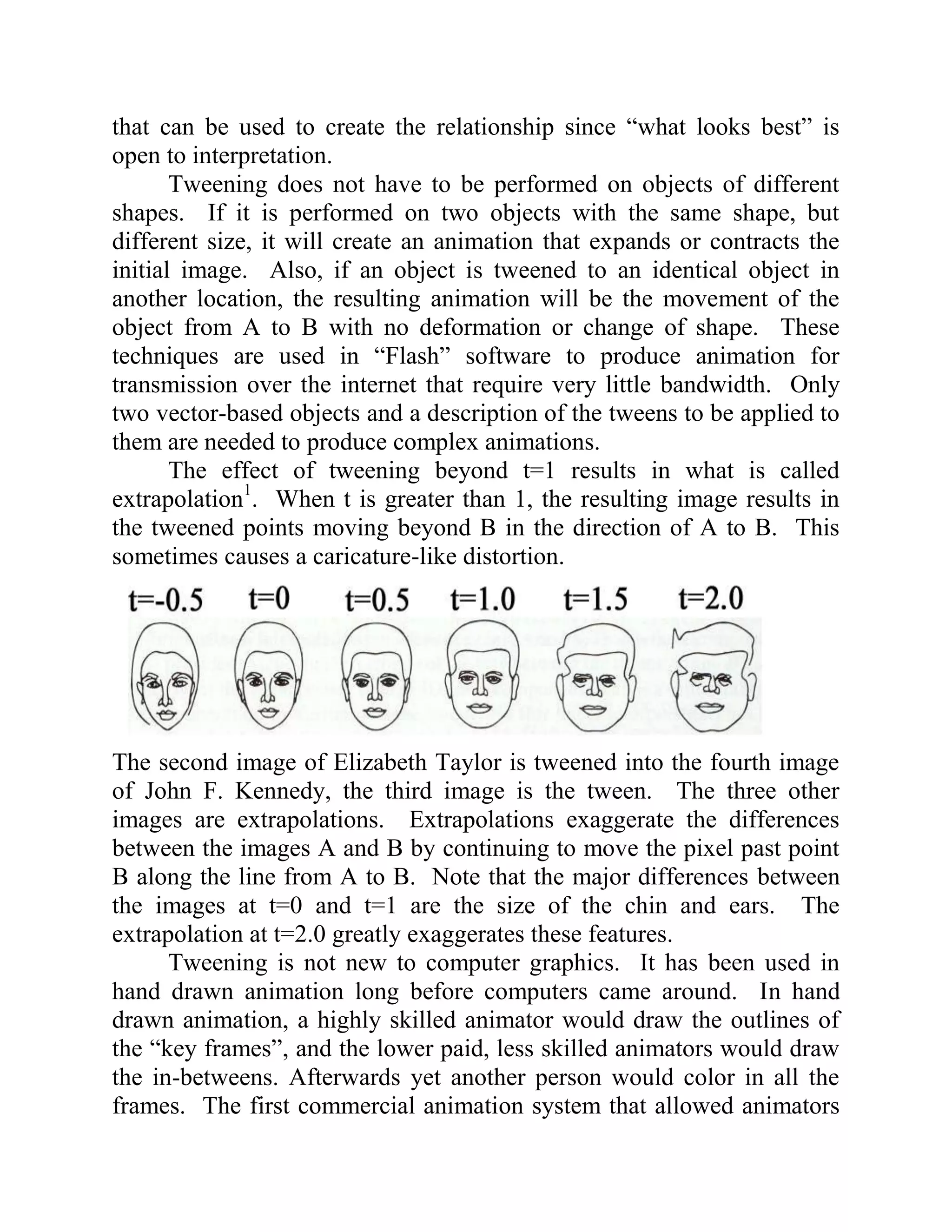 that can be used to create the relationship since “what looks best” is
open to interpretation.
       Tweening does not have to be performed on objects of different
shapes. If it is performed on two objects with the same shape, but
different size, it will create an animation that expands or contracts the
initial image. Also, if an object is tweened to an identical object in
another location, the resulting animation will be the movement of the
object from A to B with no deformation or change of shape. These
techniques are used in “Flash” software to produce animation for
transmission over the internet that require very little bandwidth. Only
two vector-based objects and a description of the tweens to be applied to
them are needed to produce complex animations.
       The effect of tweening beyond t=1 results in what is called
extrapolation1. When t is greater than 1, the resulting image results in
the tweened points moving beyond B in the direction of A to B. This
sometimes causes a caricature-like distortion.




The second image of Elizabeth Taylor is tweened into the fourth image
of John F. Kennedy, the third image is the tween. The three other
images are extrapolations. Extrapolations exaggerate the differences
between the images A and B by continuing to move the pixel past point
B along the line from A to B. Note that the major differences between
the images at t=0 and t=1 are the size of the chin and ears. The
extrapolation at t=2.0 greatly exaggerates these features.
      Tweening is not new to computer graphics. It has been used in
hand drawn animation long before computers came around. In hand
drawn animation, a highly skilled animator would draw the outlines of
the “key frames”, and the lower paid, less skilled animators would draw
the in-betweens. Afterwards yet another person would color in all the
frames. The first commercial animation system that allowed animators
 