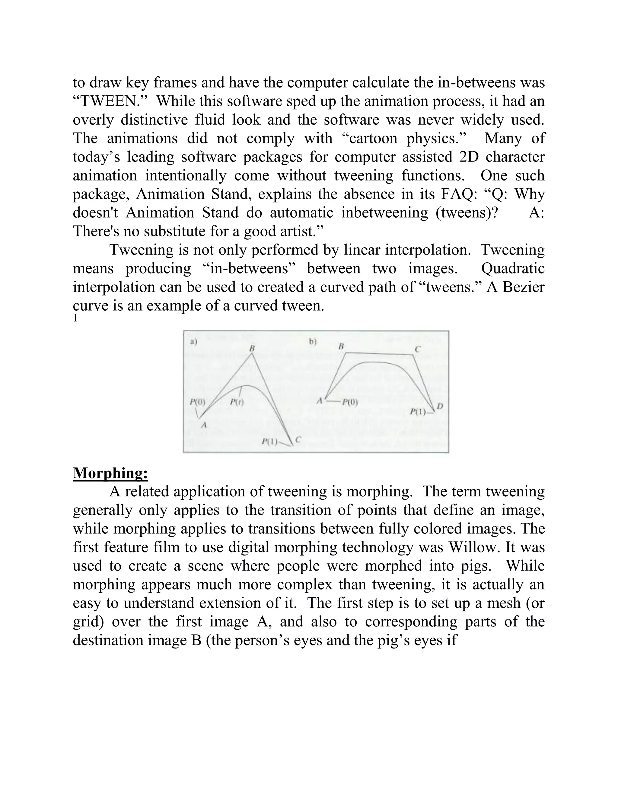 to draw key frames and have the computer calculate the in-betweens was
“TWEEN.” While this software sped up the animation process, it had an
overly distinctive fluid look and the software was never widely used.
The animations did not comply with “cartoon physics.” Many of
today’s leading software packages for computer assisted 2D character
animation intentionally come without tweening functions. One such
package, Animation Stand, explains the absence in its FAQ: “Q: Why
doesn't Animation Stand do automatic inbetweening (tweens)?          A:
There's no substitute for a good artist.”
      Tweening is not only performed by linear interpolation. Tweening
means producing “in-betweens” between two images. Quadratic
interpolation can be used to created a curved path of “tweens.” A Bezier
curve is an example of a curved tween.
1




Morphing:
       A related application of tweening is morphing. The term tweening
generally only applies to the transition of points that define an image,
while morphing applies to transitions between fully colored images. The
first feature film to use digital morphing technology was Willow. It was
used to create a scene where people were morphed into pigs. While
morphing appears much more complex than tweening, it is actually an
easy to understand extension of it. The first step is to set up a mesh (or
grid) over the first image A, and also to corresponding parts of the
destination image B (the person’s eyes and the pig’s eyes if
 