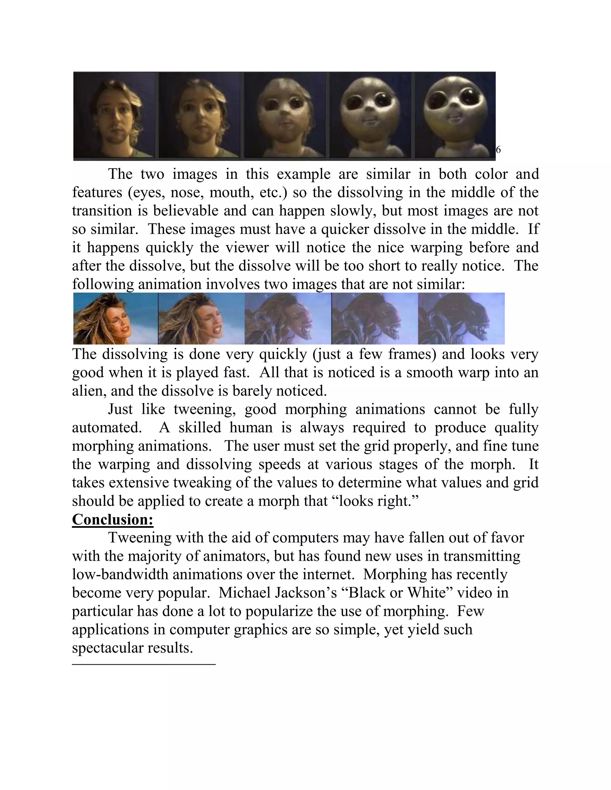 6

       The two images in this example are similar in both color and
features (eyes, nose, mouth, etc.) so the dissolving in the middle of the
transition is believable and can happen slowly, but most images are not
so similar. These images must have a quicker dissolve in the middle. If
it happens quickly the viewer will notice the nice warping before and
after the dissolve, but the dissolve will be too short to really notice. The
following animation involves two images that are not similar:



The dissolving is done very quickly (just a few frames) and looks very
good when it is played fast. All that is noticed is a smooth warp into an
alien, and the dissolve is barely noticed.
      Just like tweening, good morphing animations cannot be fully
automated. A skilled human is always required to produce quality
morphing animations. The user must set the grid properly, and fine tune
the warping and dissolving speeds at various stages of the morph. It
takes extensive tweaking of the values to determine what values and grid
should be applied to create a morph that “looks right.”
Conclusion:
      Tweening with the aid of computers may have fallen out of favor
with the majority of animators, but has found new uses in transmitting
low-bandwidth animations over the internet. Morphing has recently
become very popular. Michael Jackson’s “Black or White” video in
particular has done a lot to popularize the use of morphing. Few
applications in computer graphics are so simple, yet yield such
spectacular results.
 