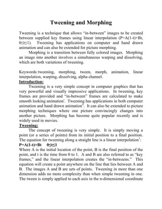 Tweening and Morphing
Tweening is a technique that allows “in-between” images to be created
between supplied key frames using linear interpolation (P=A(1-t)+Bt,
0≤t≤1). Tweening has applications on computer and hand drawn
animation and can also be extended for picture morphing.
     Morphing is a transition between fully colored images. Morphing
an image into another involves a simultaneous warping and dissolving,
which are both variations of tweening.

Keywords: tweening, morphing, tween, morph, animation, linear
interpolation, warping, dissolving, alpha channel.
Introduction:
      Tweening is a very simple concept in computer graphics that has
very powerful and visually impressive applications. In tweening, key
frames are provided and “in-between” frames are calculated to make
smooth looking animationi. Tweening has applications in both computer
animation and hand drawn animationii. It can also be extended to picture
morphing techniques where one picture convincingly changes into
another picture. Morphing has become quite popular recently and is
widely used in movies.
Tweening:
      The concept of tweening is very simple. It is simply moving a
point (or a series of points) from its initial position to a final position.
The equation for tweening along a straight line is a linear interpolation1:
P=A(1-t)+Bt 0≤t≤1
Where A is the initial location of the point, B is the final position of the
point, and t is the time from 0 to 1. A and B are also referred to as “key
frames,” and the linear interpolation creates the “in-betweens.” This
equation will create a point anywhere on the line that lies between A and
B. The images A and B are sets of points. Tweening in more than one
dimension adds no more complexity than when simple tweening in one.
The tween is simply applied to each axis in the n-dimensional coordinate
 