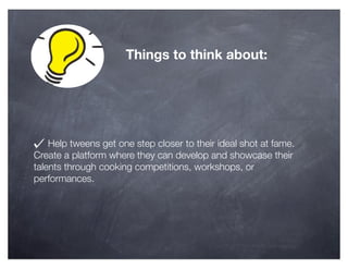 Things to think about:




    Help tweens get one step closer to their ideal shot at fame.
Create a platform where they can develop and showcase their
talents through cooking competitions, workshops, or
performances.
 