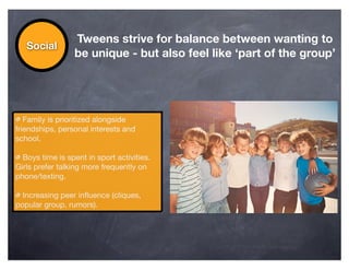 Tweens strive for balance between wanting to
   Social
                 be unique - but also feel like ‘part of the group’




   Family is prioritized alongside
friendships, personal interests and
school.

  Boys time is spent in sport activities.
Girls prefer talking more frequently on
phone/texting.

  Increasing peer inﬂuence (cliques,
popular group, rumors).
 