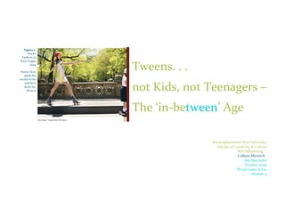 Figure 1-
     Tween
 Fashion in
Teen Vogue
      2009

Notice how
               Tweens. . .
  adult the
model looks


               not Kids, not Teenagers –
   and how
  short her
    dress is




               The ‘in-between’ Age

                             Buckinghamshire New University
                               Faculty of Creativity & Culture
                                            MA Advertising
                                            Colleen Merwick
                                                Ray Batchelor
                                                October 2009
                                           Word Count 8,620
                                                     Module 4
 