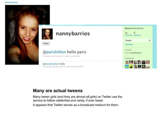 Many are actual tweensMany tween girls (and they are almost all girls) on Twitter use the service to follow celebrities and rarely, if ever tweet.It appears that Twitter serves as a broadcast medium for them.