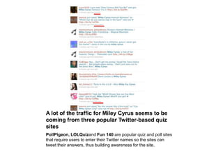 A lot of the traffic for Miley Cyrus seems to be coming from three popular Twitter-based quiz sitesPollPigeon, LOLQuizand Fun 140 are popular quiz and poll sites that require users to enter their Twitter names so the sites can tweet their answers, thus building awareness for the site.