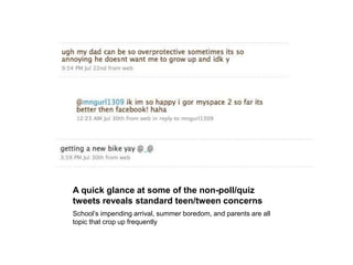 A quick glance at some of the non-poll/quiz tweets reveals standard teen/tween concernsSchool’s impending arrival, summer boredom, and parents are all topic that crop up frequently