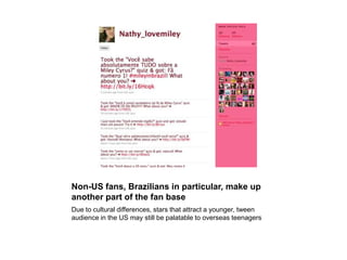 Non-US fans, Brazilians in particular, make up another part of the fan baseDue to cultural differences, stars that attract a younger, tween audience in the US may still be palatable to overseas teenagers