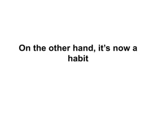 On the other hand, it’s now a habit