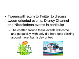 Tweens will return to Twitter to discuss tween-oriented events, Disney Channel and Nickelodeon events in particularThe chatter around these events will come and go quickly, with only die-hard fans sticking around more than a day or two