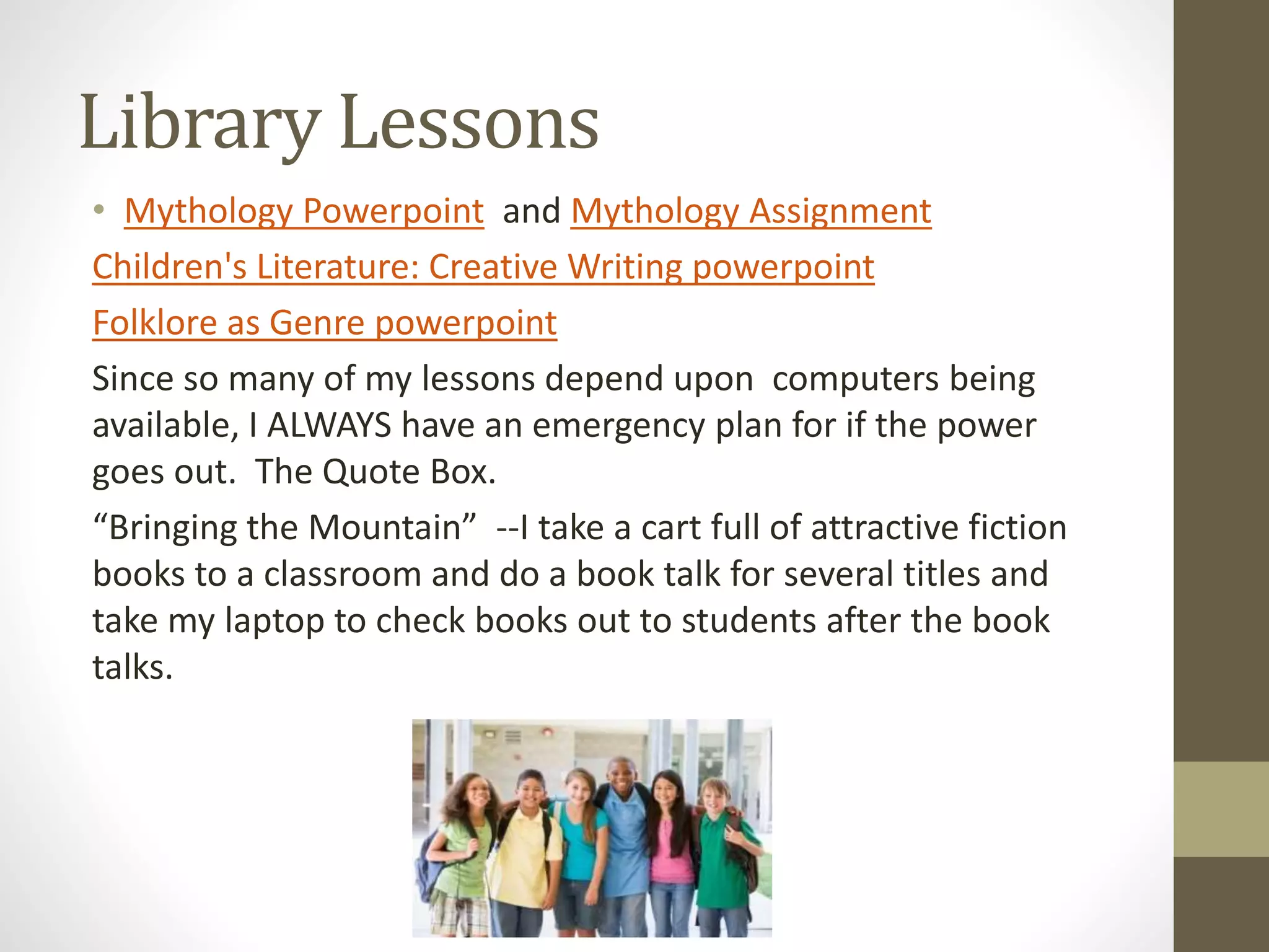 Library Lessons
• Mythology Powerpoint and Mythology Assignment
Children's Literature: Creative Writing powerpoint
Folklore as Genre powerpoint
Since so many of my lessons depend upon computers being
available, I ALWAYS have an emergency plan for if the power
goes out. The Quote Box.
“Bringing the Mountain” --I take a cart full of attractive fiction
books to a classroom and do a book talk for several titles and
take my laptop to check books out to students after the book
talks.
 