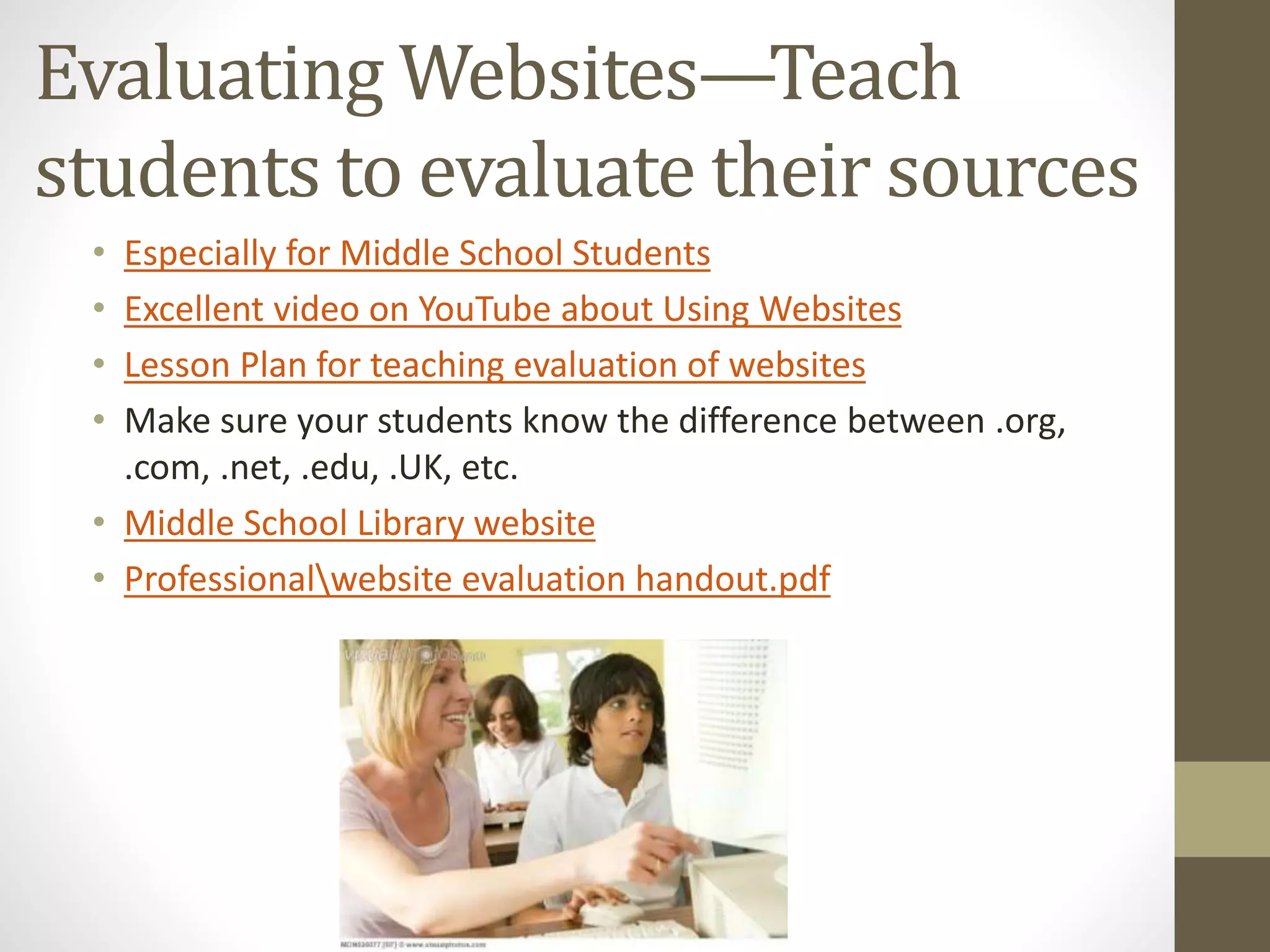 Evaluating Websites—Teach
students to evaluate their sources
• Especially for Middle School Students
• Excellent video on YouTube about Using Websites
• Lesson Plan for teaching evaluation of websites
• Make sure your students know the difference between .org,
.com, .net, .edu, .UK, etc.
• Middle School Library website
• Professionalwebsite evaluation handout.pdf
 