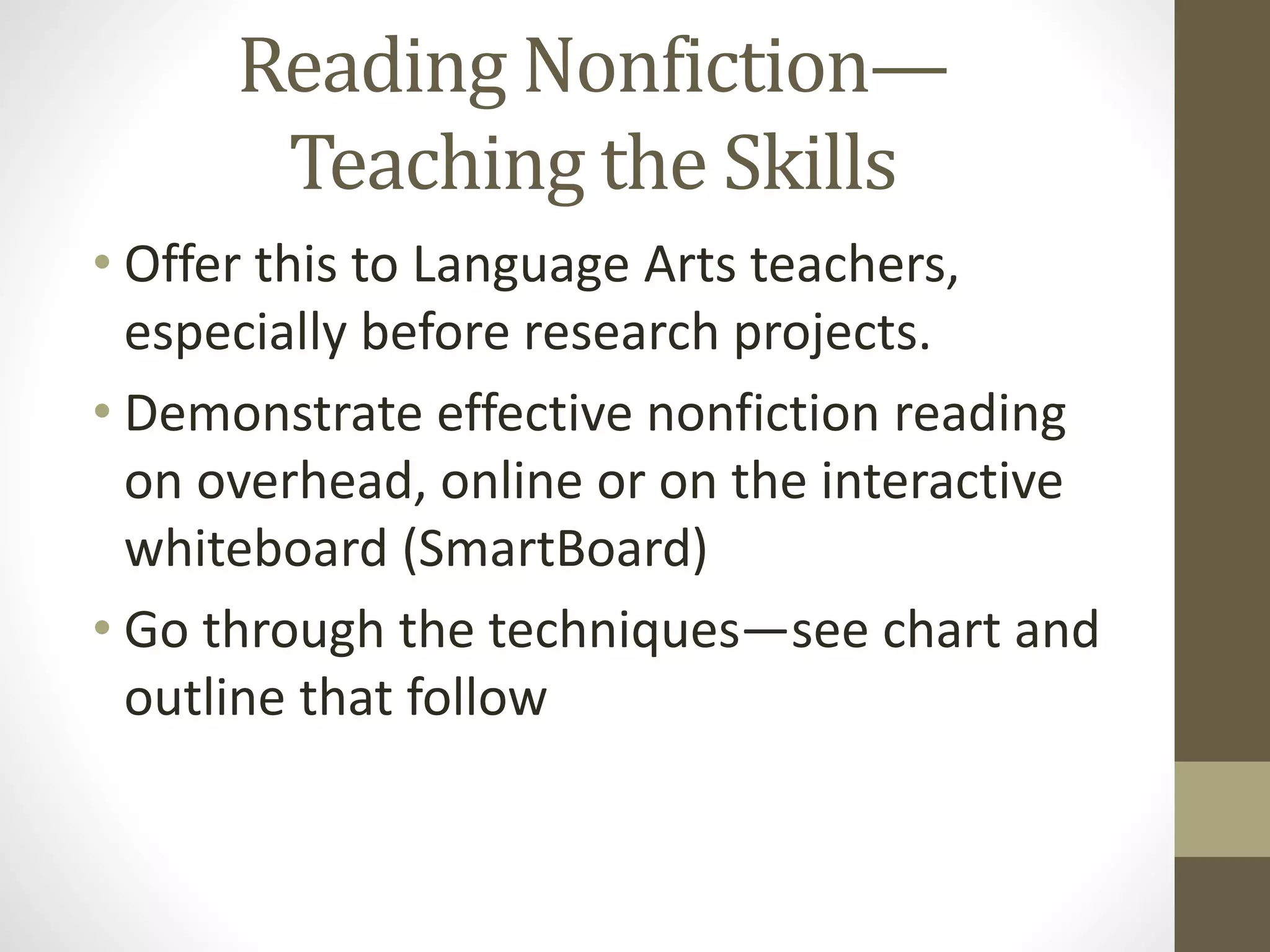 Reading Nonfiction—
Teaching the Skills
• Offer this to Language Arts teachers,
especially before research projects.
• Demonstrate effective nonfiction reading
on overhead, online or on the interactive
whiteboard (SmartBoard)
• Go through the techniques—see chart and
outline that follow
 