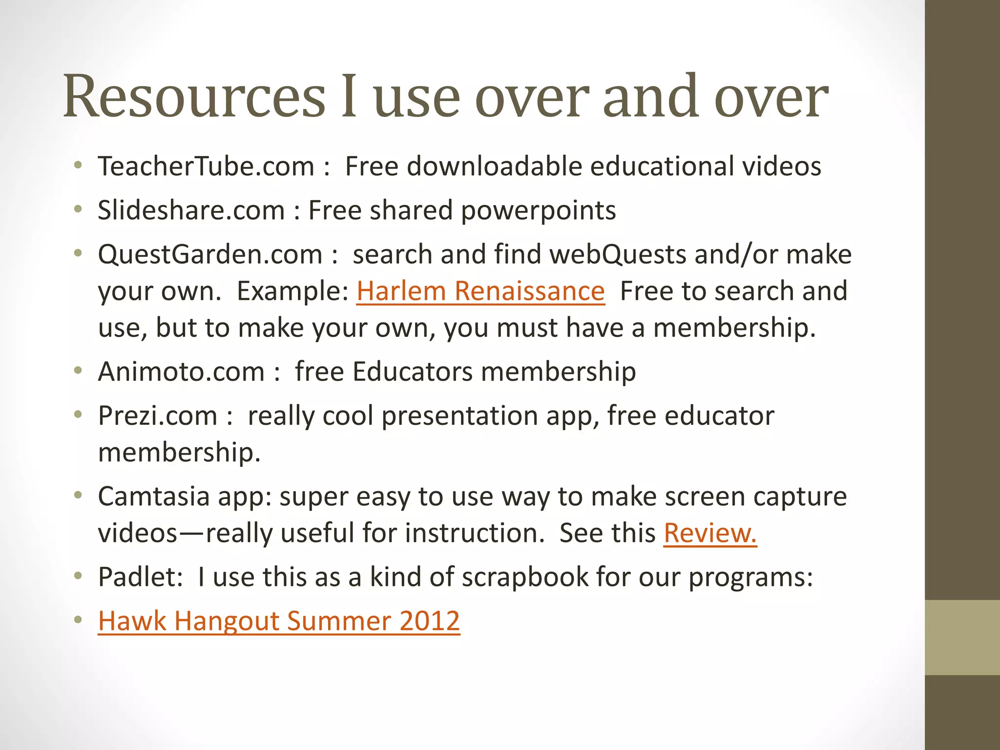Resources I use over and over
• TeacherTube.com : Free downloadable educational videos
• Slideshare.com : Free shared powerpoints
• QuestGarden.com : search and find webQuests and/or make
your own. Example: Harlem Renaissance Free to search and
use, but to make your own, you must have a membership.
• Animoto.com : free Educators membership
• Prezi.com : really cool presentation app, free educator
membership.
• Camtasia app: super easy to use way to make screen capture
videos—really useful for instruction. See this Review.
• Padlet: I use this as a kind of scrapbook for our programs:
• Hawk Hangout Summer 2012
 