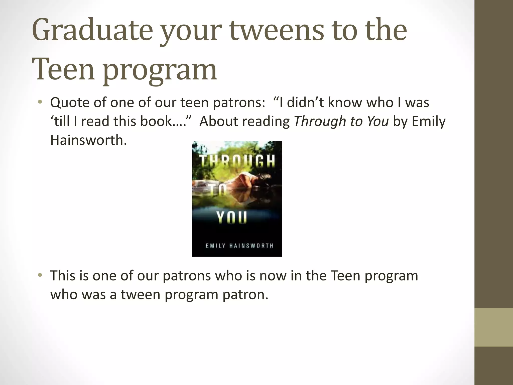 Graduate your tweens to the
Teen program
• Quote of one of our teen patrons: “I didn’t know who I was
‘till I read this book….” About reading Through to You by Emily
Hainsworth.
• This is one of our patrons who is now in the Teen program
who was a tween program patron.
 