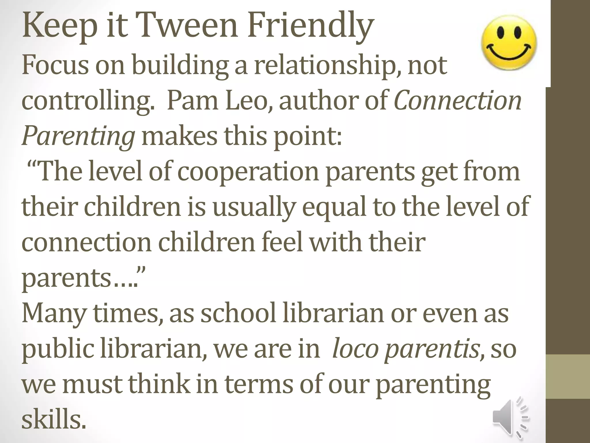 Keep it Tween Friendly
Focus on building a relationship, not
controlling. Pam Leo, author of Connection
Parenting makes this point:
“The level of cooperation parents get from
their children is usually equal to the level of
connection children feel with their
parents….”
Many times, as school librarian or even as
public librarian, we are in loco parentis, so
we must think in terms of our parenting
skills.
 