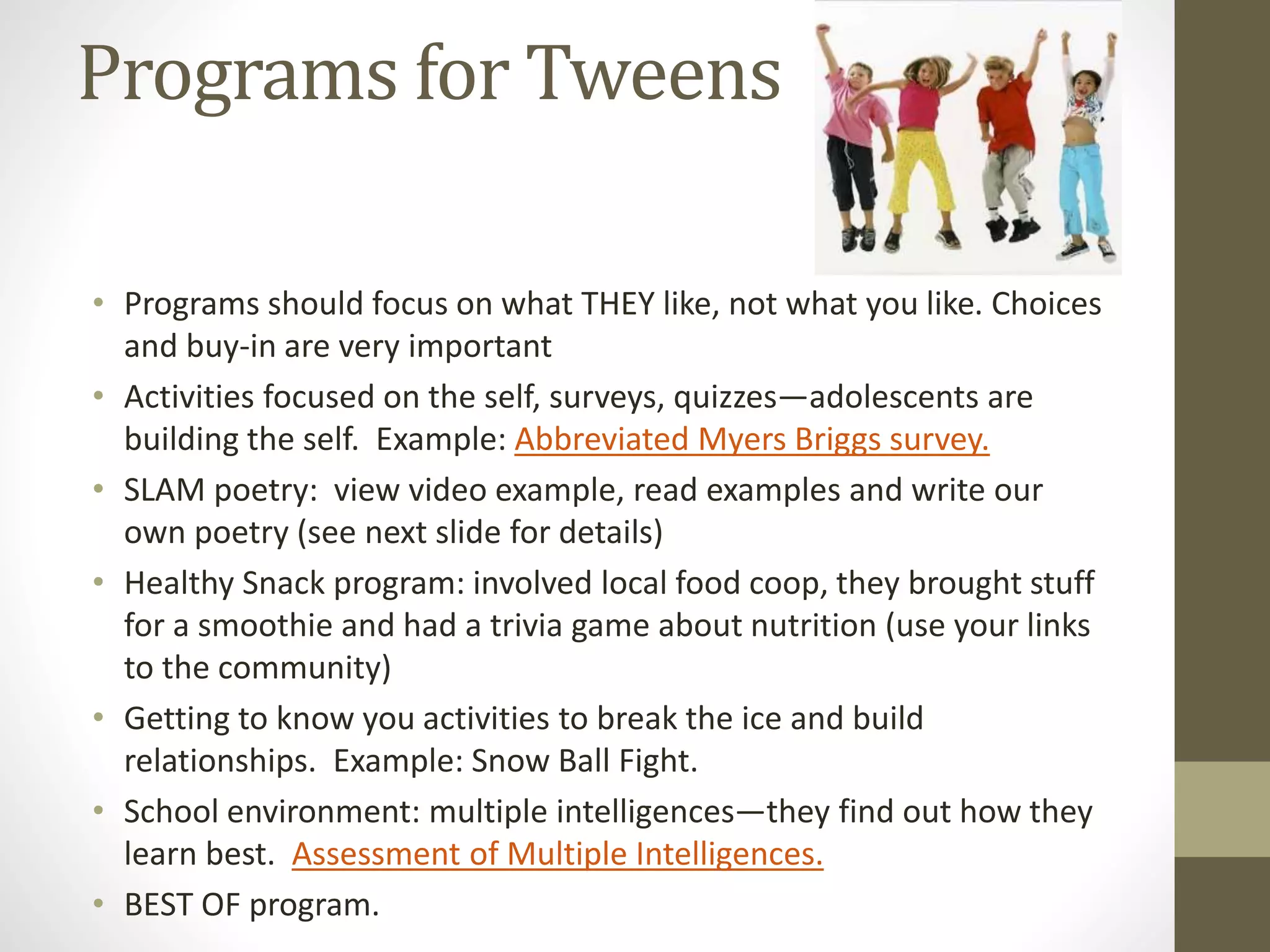 Programs for Tweens
• Programs should focus on what THEY like, not what you like. Choices
and buy-in are very important
• Activities focused on the self, surveys, quizzes—adolescents are
building the self. Example: Abbreviated Myers Briggs survey.
• SLAM poetry: view video example, read examples and write our
own poetry (see next slide for details)
• Healthy Snack program: involved local food coop, they brought stuff
for a smoothie and had a trivia game about nutrition (use your links
to the community)
• Getting to know you activities to break the ice and build
relationships. Example: Snow Ball Fight.
• School environment: multiple intelligences—they find out how they
learn best. Assessment of Multiple Intelligences.
• BEST OF program.
 