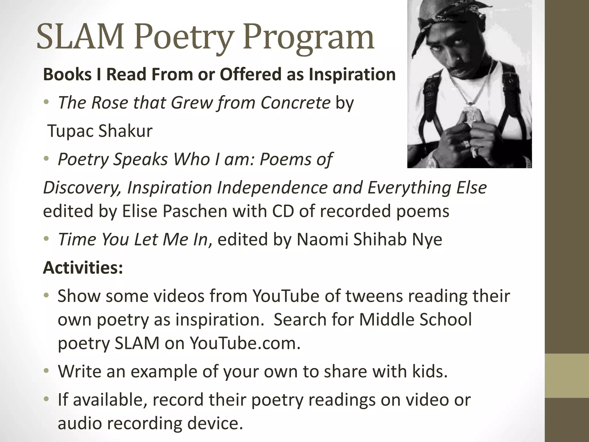 SLAM Poetry Program
Books I Read From or Offered as Inspiration
• The Rose that Grew from Concrete by
Tupac Shakur
• Poetry Speaks Who I am: Poems of
Discovery, Inspiration Independence and Everything Else
edited by Elise Paschen with CD of recorded poems
• Time You Let Me In, edited by Naomi Shihab Nye
Activities:
• Show some videos from YouTube of tweens reading their
own poetry as inspiration. Search for Middle School
poetry SLAM on YouTube.com.
• Write an example of your own to share with kids.
• If available, record their poetry readings on video or
audio recording device.
 