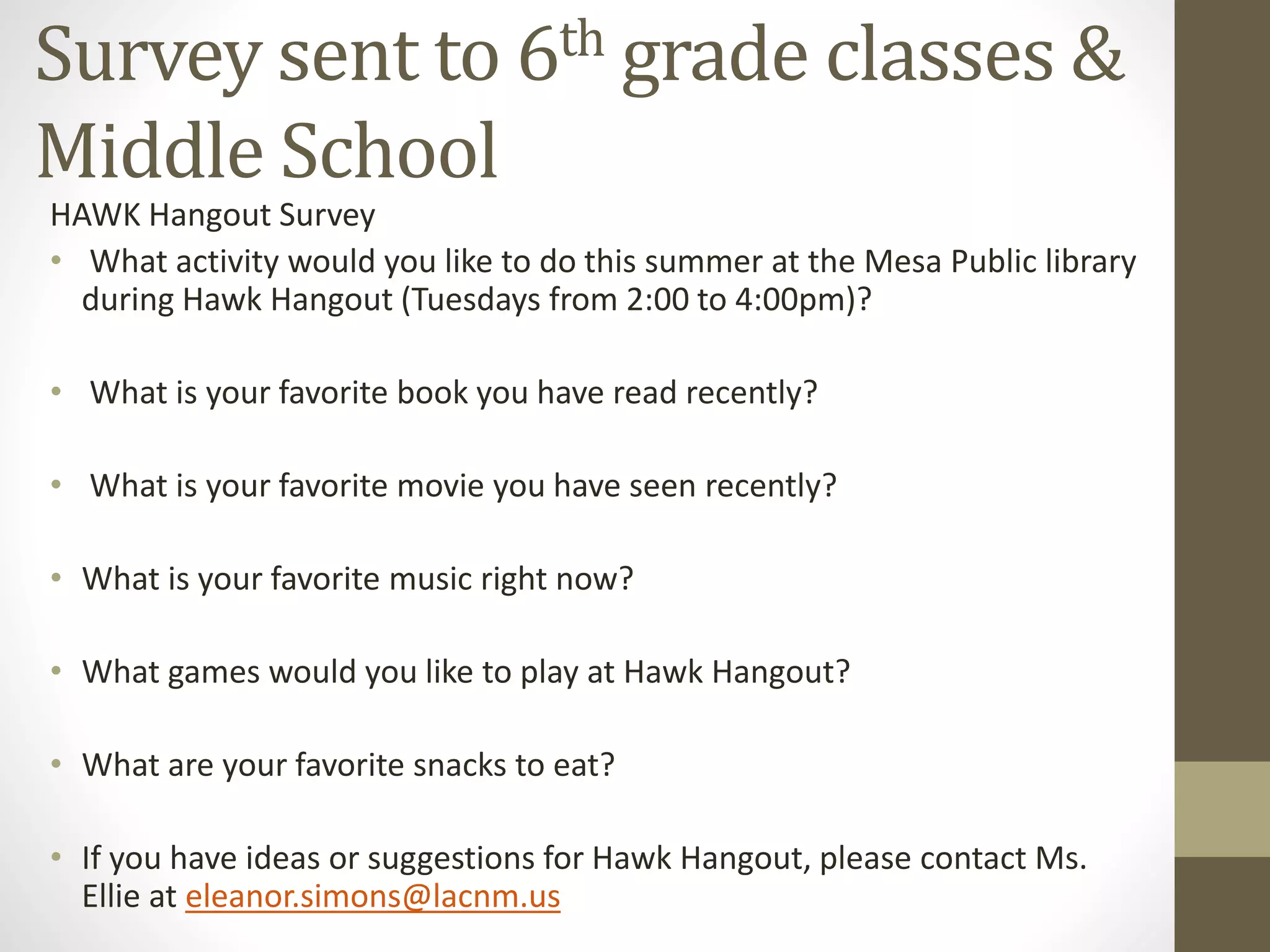 Survey sent to 6th grade classes &
Middle School
HAWK Hangout Survey
• What activity would you like to do this summer at the Mesa Public library
during Hawk Hangout (Tuesdays from 2:00 to 4:00pm)?
• What is your favorite book you have read recently?
• What is your favorite movie you have seen recently?
• What is your favorite music right now?
• What games would you like to play at Hawk Hangout?
• What are your favorite snacks to eat?
• If you have ideas or suggestions for Hawk Hangout, please contact Ms.
Ellie at eleanor.simons@lacnm.us
 