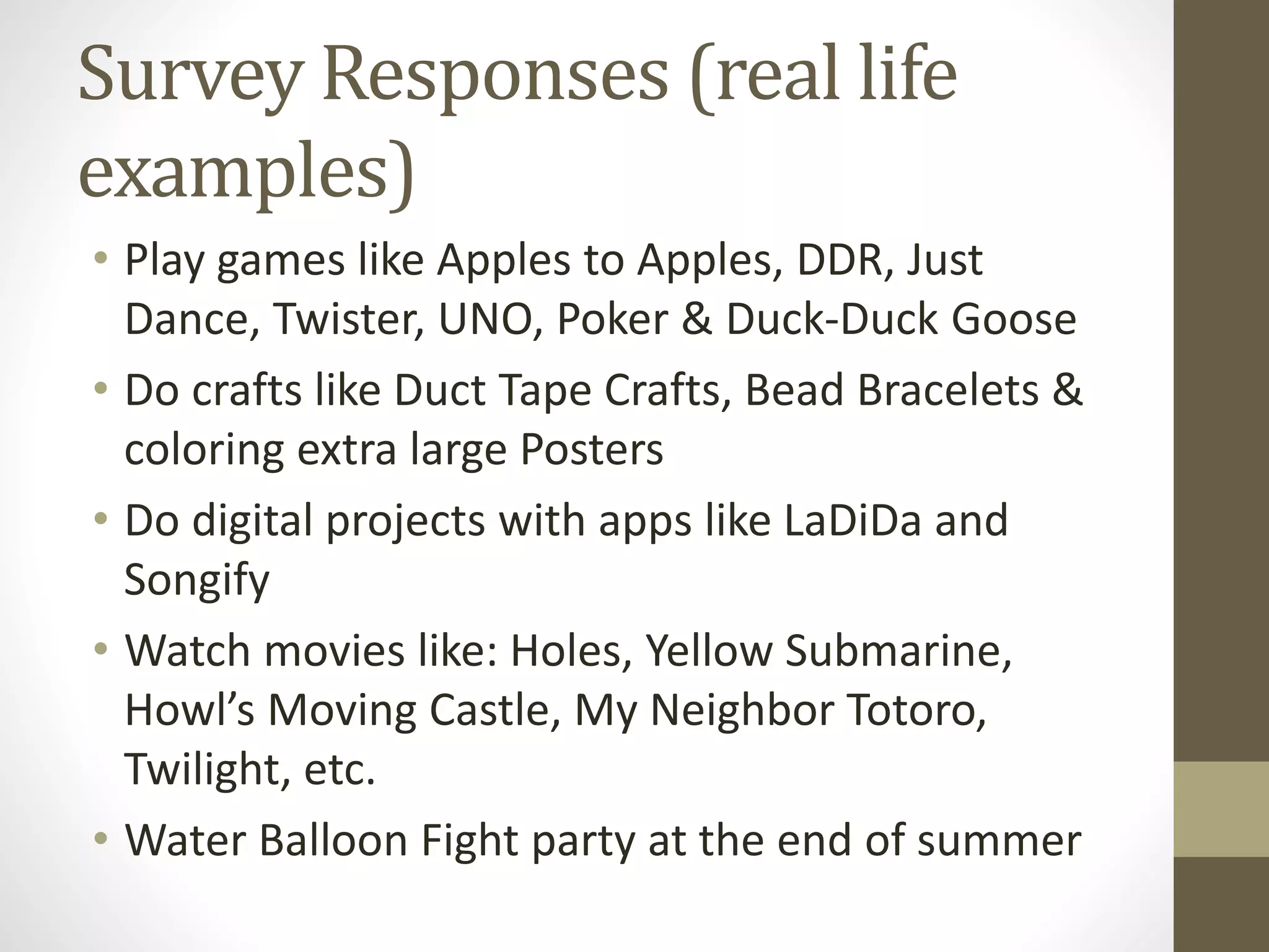 Survey Responses (real life
examples)
• Play games like Apples to Apples, DDR, Just
Dance, Twister, UNO, Poker & Duck-Duck Goose
• Do crafts like Duct Tape Crafts, Bead Bracelets &
coloring extra large Posters
• Do digital projects with apps like LaDiDa and
Songify
• Watch movies like: Holes, Yellow Submarine,
Howl’s Moving Castle, My Neighbor Totoro,
Twilight, etc.
• Water Balloon Fight party at the end of summer
 