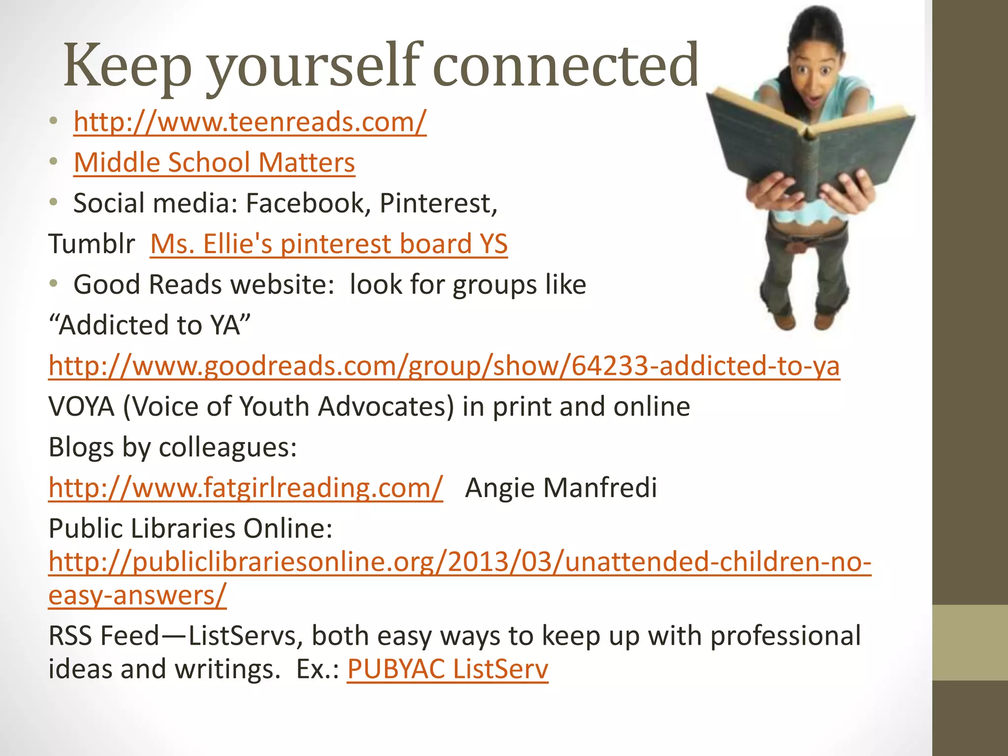 Keep yourself connected
• http://www.teenreads.com/
• Middle School Matters
• Social media: Facebook, Pinterest,
Tumblr Ms. Ellie's pinterest board YS
• Good Reads website: look for groups like
“Addicted to YA”
http://www.goodreads.com/group/show/64233-addicted-to-ya
VOYA (Voice of Youth Advocates) in print and online
Blogs by colleagues:
http://www.fatgirlreading.com/ Angie Manfredi
Public Libraries Online:
http://publiclibrariesonline.org/2013/03/unattended-children-no-
easy-answers/
RSS Feed—ListServs, both easy ways to keep up with professional
ideas and writings. Ex.: PUBYAC ListServ
 