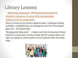 Library Lessons
• Mythology Powerpoint and Mythology Assignment
Children's Literature: Creative Writing powerpoint
Folklore as Genre powerpoint
Since so many of my lessons depend upon computers being
available, I ALWAYS have an emergency plan for if the power
goes out. The Quote Box.
“Bringing the Mountain” --I take a cart full of attractive fiction
books to a classroom and do a book talk for several titles and
take my laptop to check books out to students after the book
talks.
 